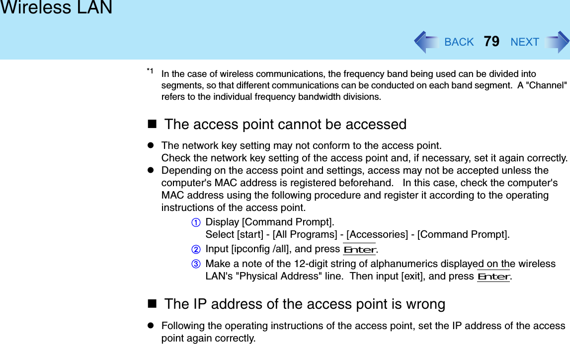 79Wireless LAN*1 In the case of wireless communications, the frequency band being used can be divided into segments, so that different communications can be conducted on each band segment.  A &quot;Channel&quot; refers to the individual frequency bandwidth divisions.The access point cannot be accessedThe network key setting may not conform to the access point.Check the network key setting of the access point and, if necessary, set it again correctly.Depending on the access point and settings, access may not be accepted unless the computer&apos;s MAC address is registered beforehand.   In this case, check the computer&apos;s MAC address using the following procedure and register it according to the operating instructions of the access point.ADisplay [Command Prompt].Select [start] - [All Programs] - [Accessories] - [Command Prompt].BInput [ipconfig /all], and press Enter.CMake a note of the 12-digit string of alphanumerics displayed on the wireless LAN&apos;s &quot;Physical Address&quot; line.  Then input [exit], and press Enter.The IP address of the access point is wrongFollowing the operating instructions of the access point, set the IP address of the access point again correctly.