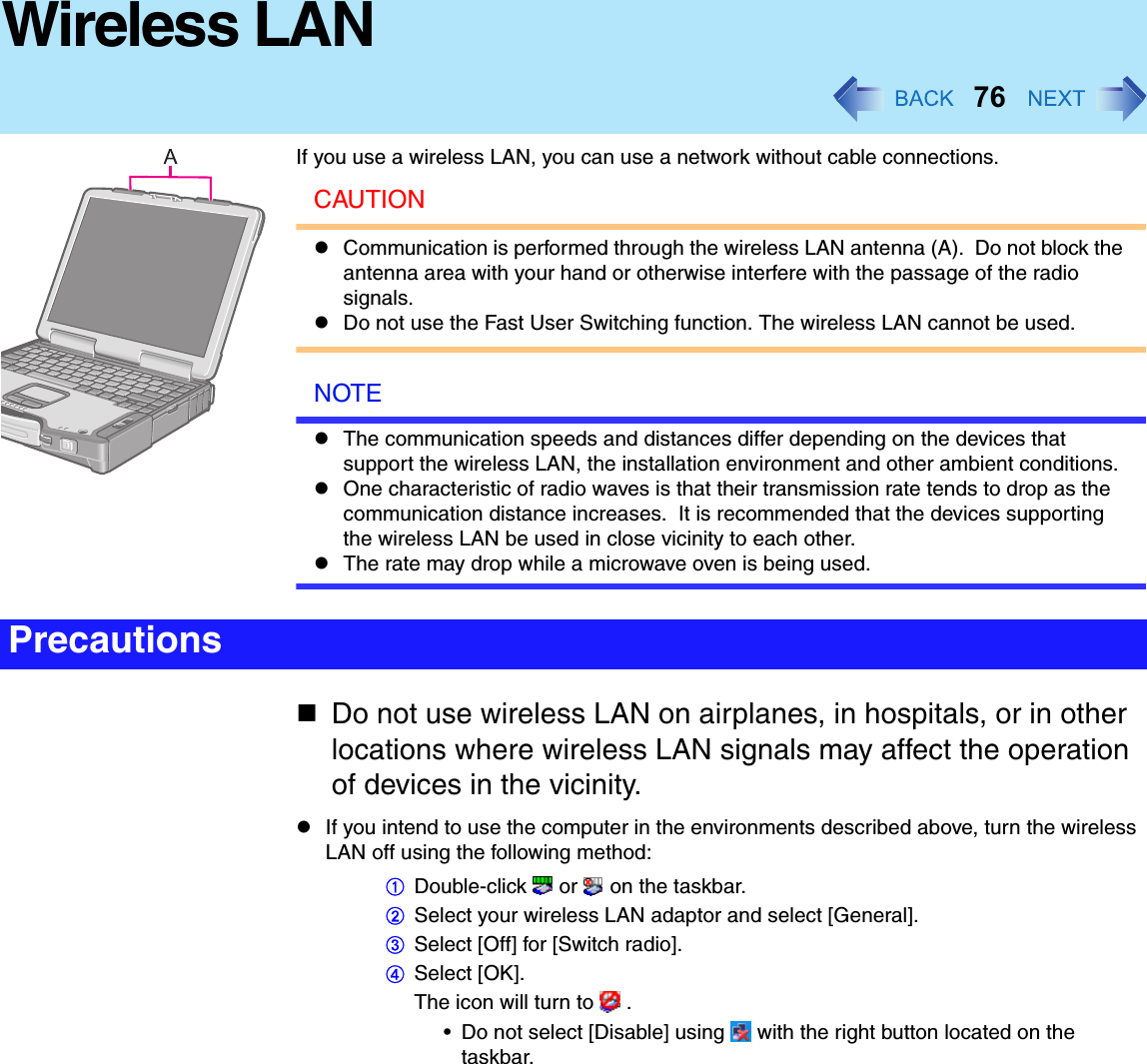 76Wireless LANIf you use a wireless LAN, you can use a network without cable connections.CAUTIONCommunication is performed through the wireless LAN antenna (A).  Do not block the antenna area with your hand or otherwise interfere with the passage of the radio signals.Do not use the Fast User Switching function. The wireless LAN cannot be used.NOTEThe communication speeds and distances differ depending on the devices that support the wireless LAN, the installation environment and other ambient conditions.One characteristic of radio waves is that their transmission rate tends to drop as the communication distance increases.  It is recommended that the devices supporting the wireless LAN be used in close vicinity to each other.The rate may drop while a microwave oven is being used.Do not use wireless LAN on airplanes, in hospitals, or in other locations where wireless LAN signals may affect the operation of devices in the vicinity.If you intend to use the computer in the environments described above, turn the wireless LAN off using the following method:ADouble-click  or  on the taskbar.BSelect your wireless LAN adaptor and select [General].CSelect [Off] for [Switch radio].DSelect [OK].The icon will turn to   .• Do not select [Disable] using   with the right button located on the taskbar.Precautions