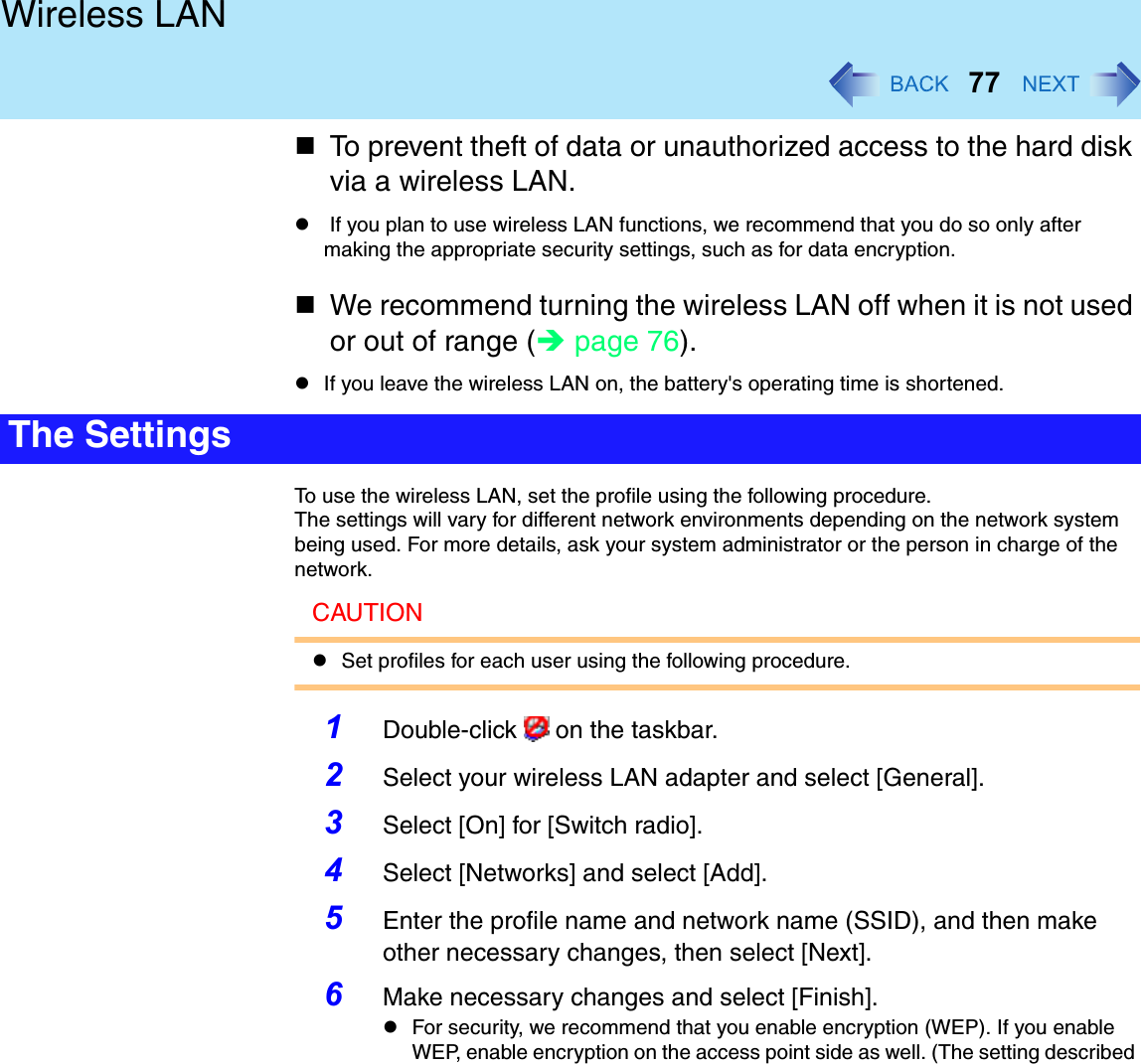 77Wireless LANTo prevent theft of data or unauthorized access to the hard disk via a wireless LAN. If you plan to use wireless LAN functions, we recommend that you do so only after making the appropriate security settings, such as for data encryption.We recommend turning the wireless LAN off when it is not used or out of range (page 76).If you leave the wireless LAN on, the battery&apos;s operating time is shortened.To use the wireless LAN, set the profile using the following procedure.The settings will vary for different network environments depending on the network system being used. For more details, ask your system administrator or the person in charge of the network.CAUTIONSet profiles for each user using the following procedure.1Double-click   on the taskbar.2Select your wireless LAN adapter and select [General].3Select [On] for [Switch radio].4Select [Networks] and select [Add].5Enter the profile name and network name (SSID), and then make other necessary changes, then select [Next].6Make necessary changes and select [Finish]. For security, we recommend that you enable encryption (WEP). If you enable WEP, enable encryption on the access point side as well. (The setting described The Settings