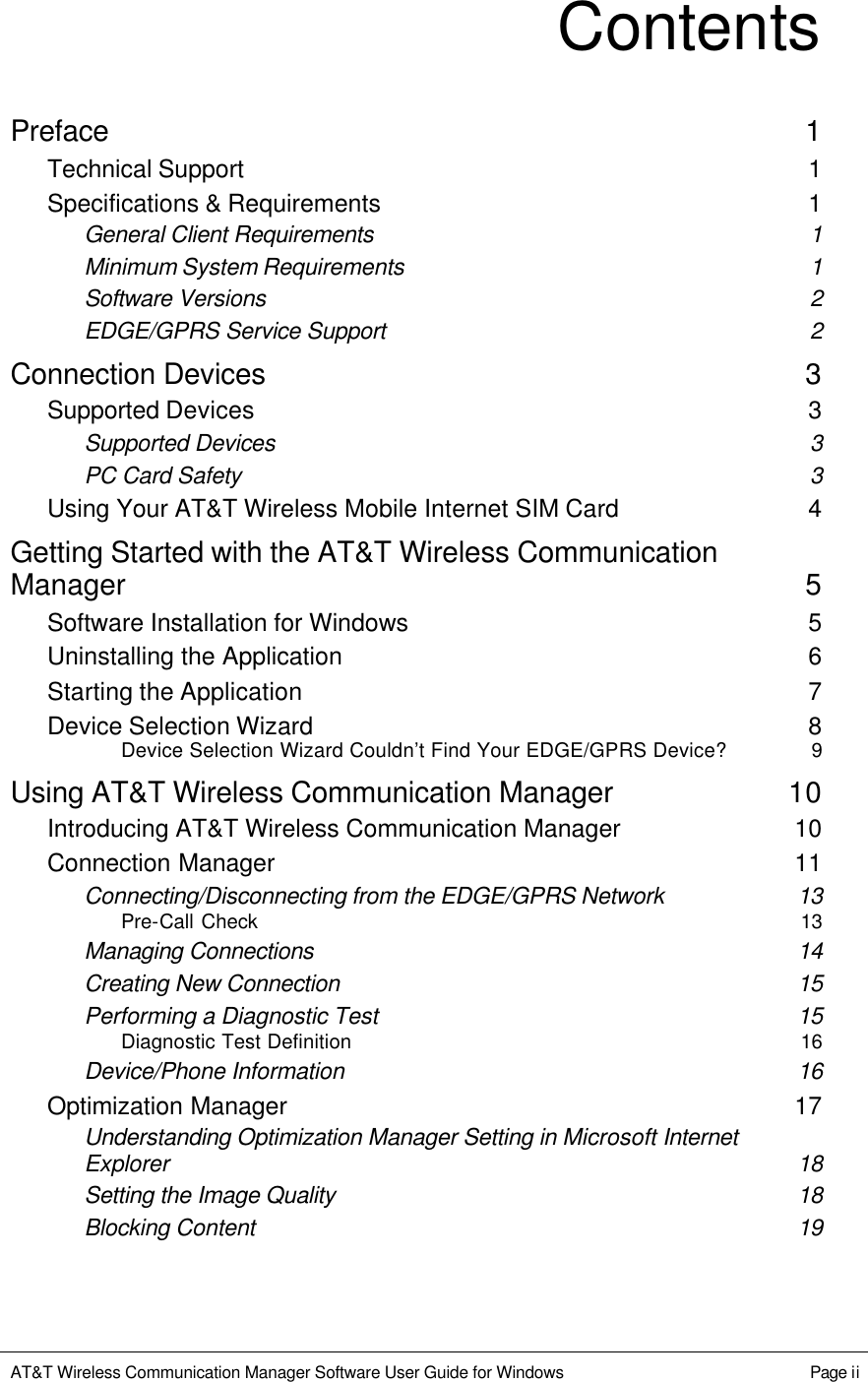   AT&amp;T Wireless Communication Manager Software User Guide for Windows    Page ii  Contents Preface 1 Technical Support 1 Specifications &amp; Requirements 1 General Client Requirements 1 Minimum System Requirements 1 Software Versions 2 EDGE/GPRS Service Support 2 Connection Devices 3 Supported Devices 3 Supported Devices 3 PC Card Safety 3 Using Your AT&amp;T Wireless Mobile Internet SIM Card 4 Getting Started with the AT&amp;T Wireless Communication Manager 5 Software Installation for Windows 5 Uninstalling the Application 6 Starting the Application 7 Device Selection Wizard 8 Device Selection Wizard Couldn’t Find Your EDGE/GPRS Device? 9 Using AT&amp;T Wireless Communication Manager 10 Introducing AT&amp;T Wireless Communication Manager 10 Connection Manager 11 Connecting/Disconnecting from the EDGE/GPRS Network 13 Pre-Call Check 13 Managing Connections 14 Creating New Connection 15 Performing a Diagnostic Test 15 Diagnostic Test Definition 16 Device/Phone Information 16 Optimization Manager 17 Understanding Optimization Manager Setting in Microsoft Internet Explorer 18 Setting the Image Quality 18 Blocking Content 19 