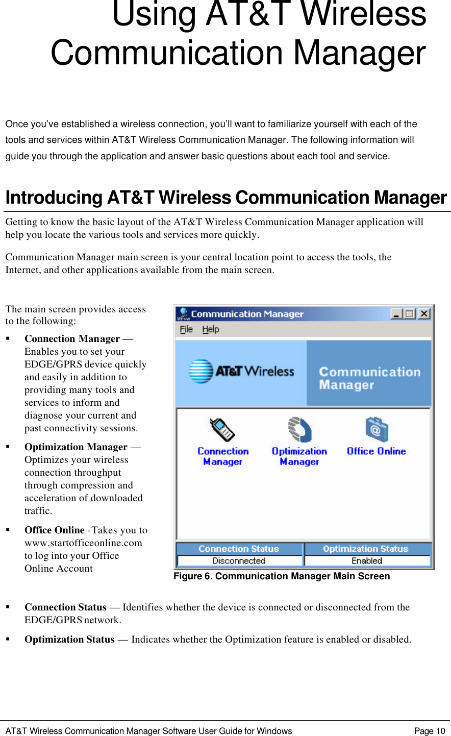   AT&amp;T Wireless Communication Manager Software User Guide for Windows    Page 10  Using AT&amp;T Wireless Communication Manager  Once you’ve established a wireless connection, you’ll want to familiarize yourself with each of the tools and services within AT&amp;T Wireless Communication Manager. The following information will guide you through the application and answer basic questions about each tool and service. Introducing AT&amp;T Wireless Communication Manager Getting to know the basic layout of the AT&amp;T Wireless Communication Manager application will help you locate the various tools and services more quickly. Communication Manager main screen is your central location point to access the tools, the Internet, and other applications available from the main screen.   The main screen provides access to the following: § Connection Manager — Enables you to set your EDGE/GPRS device quickly and easily in addition to providing many tools and services to inform and diagnose your current and past connectivity sessions. § Optimization Manager — Optimizes your wireless connection throughput through compression and acceleration of downloaded traffic.  § Office Online -Takes you to www.startofficeonline.com to log into your Office Online Account   Figure 6. Communication Manager Main Screen  § Connection Status — Identifies whether the device is connected or disconnected from the EDGE/GPRS network. § Optimization Status — Indicates whether the Optimization feature is enabled or disabled. 