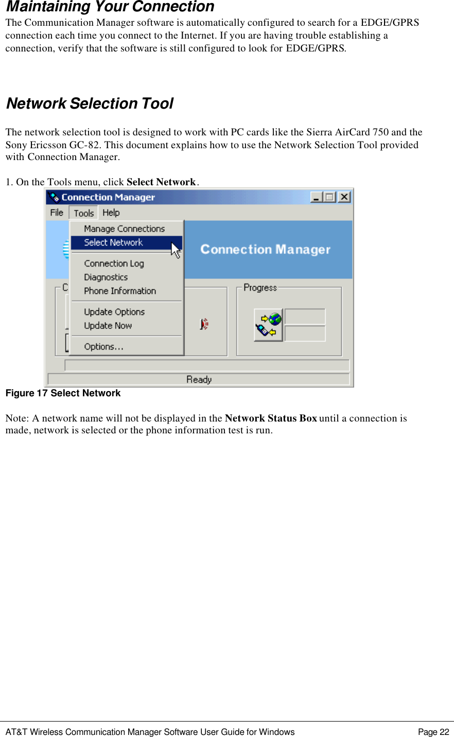   AT&amp;T Wireless Communication Manager Software User Guide for Windows    Page 22  Maintaining Your Connection The Communication Manager software is automatically configured to search for a EDGE/GPRS connection each time you connect to the Internet. If you are having trouble establishing a connection, verify that the software is still configured to look for EDGE/GPRS.  Network Selection Tool  The network selection tool is designed to work with PC cards like the Sierra AirCard 750 and the Sony Ericsson GC-82. This document explains how to use the Network Selection Tool provided with Connection Manager.  1. On the Tools menu, click Select Network.    Figure 17 Select Network  Note: A network name will not be displayed in the Network Status Box until a connection is made, network is selected or the phone information test is run.                        