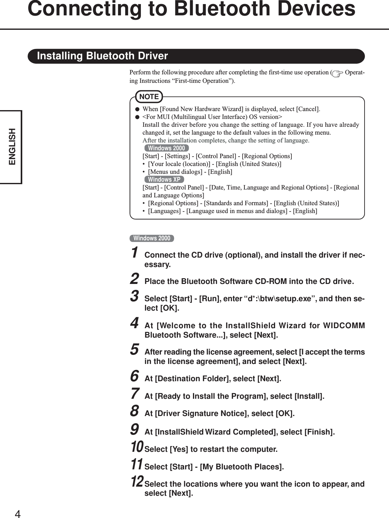 4ENGLISHConnecting to Bluetooth DevicesWhen [Found New Hardware Wizard] is displayed, select [Cancel].&lt;For MUI (Multilingual User Interface) OS version&gt;Install the driver before you change the setting of language. If you have alreadychanged it, set the language to the default values in the following menu.After the installation completes, change the setting of language.Windows 2000[Start] - [Settings] - [Control Panel] - [Regional Options]• [Your locale (location)] - [English (United States)]• [Menus und dialogs] - [English]Windows XP[Start] - [Control Panel] - [Date, Time, Language and Regional Options] - [Regionaland Language Options]• [Regional Options] - [Standards and Formats] - [English (United States)]• [Languages] - [Language used in menus and dialogs] - [English]NOTEPerform the following procedure after completing the first-time use operation (  Operat-ing Instructions “First-time Operation”).Installing Bluetooth DriverWindows 20001Connect the CD drive (optional), and install the driver if nec-essary.2Place the Bluetooth Software CD-ROM into the CD drive.3Select [Start] - [Run], enter “d*:\btw\setup.exe”, and then se-lect [OK].4At [Welcome to the InstallShield Wizard for WIDCOMMBluetooth Software...], select [Next].5After reading the license agreement, select [I accept the termsin the license agreement], and select [Next].6At [Destination Folder], select [Next].7At [Ready to Install the Program], select [Install].8At [Driver Signature Notice], select [OK].9At [InstallShield Wizard Completed], select [Finish].10Select [Yes] to restart the computer.11Select [Start] - [My Bluetooth Places].12Select the locations where you want the icon to appear, andselect [Next].
