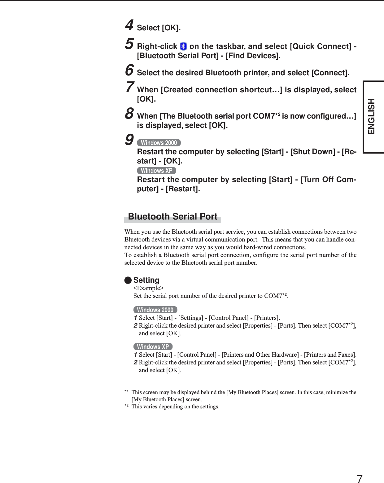 7ENGLISHBluetooth Serial PortWhen you use the Bluetooth serial port service, you can establish connections between twoBluetooth devices via a virtual communication port.  This means that you can handle con-nected devices in the same way as you would hard-wired connections.To establish a Bluetooth serial port connection, configure the serial port number of theselected device to the Bluetooth serial port number.Setting&lt;Example&gt;Set the serial port number of the desired printer to COM7*2.Windows 20001Select [Start] - [Settings] - [Control Panel] - [Printers].2Right-click the desired printer and select [Properties] - [Ports]. Then select [COM7*2],and select [OK].Windows XP1Select [Start] - [Control Panel] - [Printers and Other Hardware] - [Printers and Faxes].2Right-click the desired printer and select [Properties] - [Ports]. Then select [COM7*2],and select [OK].*1This screen may be displayed behind the [My Bluetooth Places] screen. In this case, minimize the[My Bluetooth Places] screen.*2This varies depending on the settings.4Select [OK].5Right-click   on the taskbar, and select [Quick Connect] -[Bluetooth Serial Port] - [Find Devices].6Select the desired Bluetooth printer, and select [Connect].7When [Created connection shortcut…] is displayed, select[OK].8When [The Bluetooth serial port COM7*2 is now configured…]is displayed, select [OK].9Windows 2000Restart the computer by selecting [Start] - [Shut Down] - [Re-start] - [OK].Windows XPRestart the computer by selecting [Start] - [Turn Off Com-puter] - [Restart].