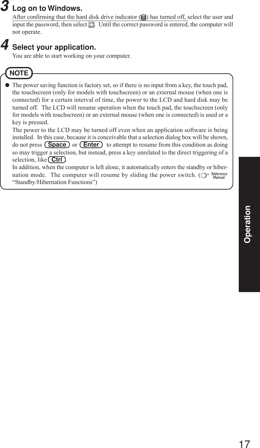 17OperationThe power saving function is factory set, so if there is no input from a key, the touch pad,the touchscreen (only for models with touchscreen) or an external mouse (when one isconnected) for a certain interval of time, the power to the LCD and hard disk may beturned off.  The LCD will resume operation when the touch pad, the touchscreen (onlyfor models with touchscreen) or an external mouse (when one is connected) is used or akey is pressed.The power to the LCD may be turned off even when an application software is beinginstalled.  In this case, because it is conceivable that a selection dialog box will be shown,do not press    Space    or    Enter     to attempt to resume from this condition as doingso may trigger a selection, but instead, press a key unrelated to the direct triggering of aselection, like   Ctrl  .In addition, when the computer is left alone, it automatically enters the standby or hiber-nation mode.  The computer will resume by sliding the power switch. (  “Standby/Hibernation Functions”)NOTE3Log on to Windows.After confirming that the hard disk drive indicator ( ) has turned off, select the user andinput the password, then select  .  Until the correct password is entered, the computer willnot operate.4Select your application.You are able to start working on your computer.