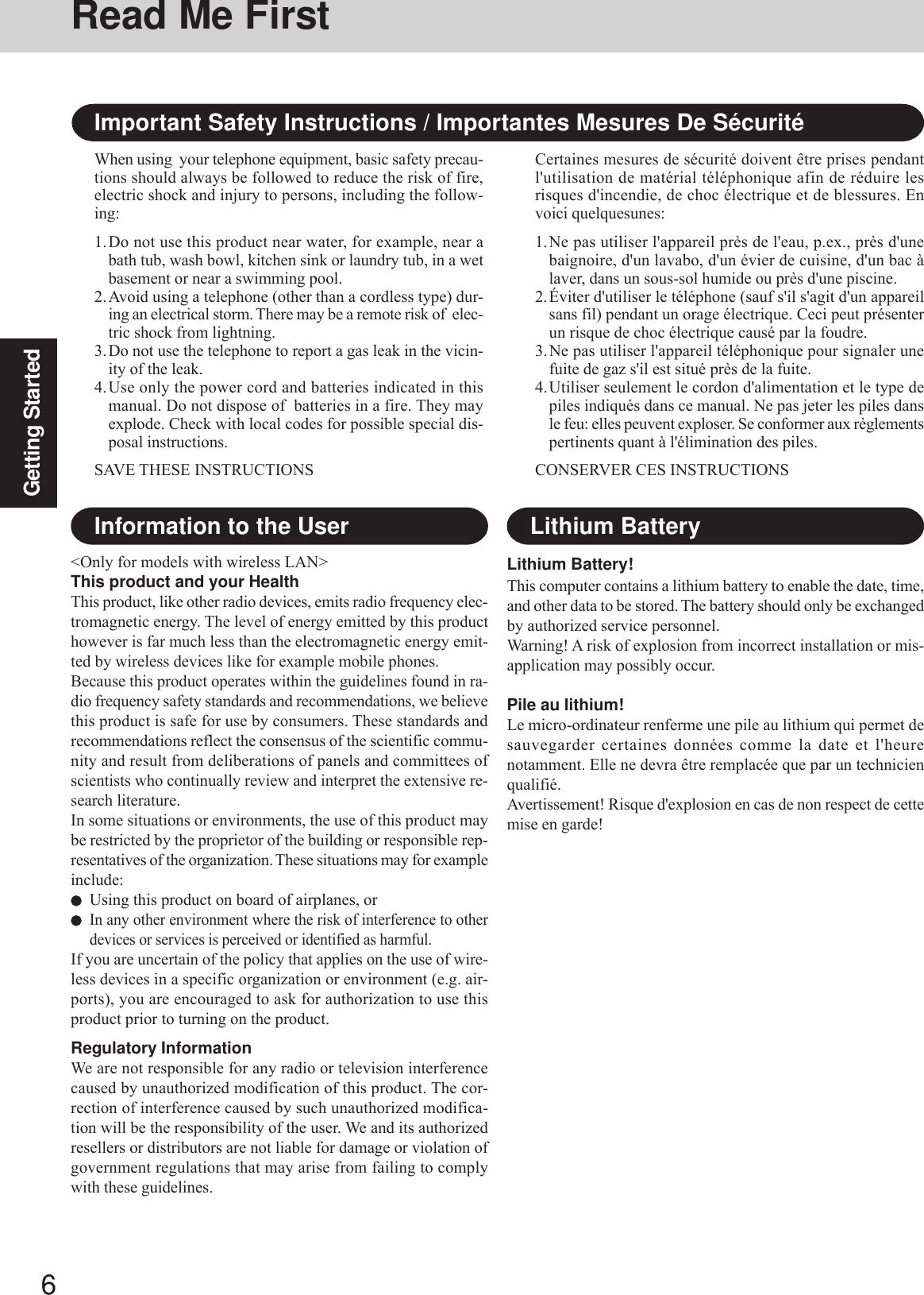 6Getting StartedRead Me FirstImportant Safety Instructions / Importantes Mesures De SécuritéWhen using  your telephone equipment, basic safety precau-tions should always be followed to reduce the risk of fire,electric shock and injury to persons, including the follow-ing:1.Do not use this product near water, for example, near abath tub, wash bowl, kitchen sink or laundry tub, in a wetbasement or near a swimming pool.2.Avoid using a telephone (other than a cordless type) dur-ing an electrical storm. There may be a remote risk of  elec-tric shock from lightning.3.Do not use the telephone to report a gas leak in the vicin-ity of the leak.4.Use only the power cord and batteries indicated in thismanual. Do not dispose of  batteries in a fire. They mayexplode. Check with local codes for possible special dis-posal instructions.SAVE THESE INSTRUCTIONSCertaines mesures de sécurité doivent être prises pendantl&apos;utilisation de matérial téléphonique afin de réduire lesrisques d&apos;incendie, de choc électrique et de blessures. Envoici quelquesunes:1.Ne pas utiliser l&apos;appareil près de l&apos;eau, p.ex., près d&apos;unebaignoire, d&apos;un lavabo, d&apos;un évier de cuisine, d&apos;un bac àlaver, dans un sous-sol humide ou près d&apos;une piscine.2.Éviter d&apos;utiliser le téléphone (sauf s&apos;il s&apos;agit d&apos;un appareilsans fil) pendant un orage électrique. Ceci peut présenterun risque de choc électrique causé par la foudre.3.Ne pas utiliser l&apos;appareil téléphonique pour signaler unefuite de gaz s&apos;il est situé près de la fuite.4.Utiliser seulement le cordon d&apos;alimentation et le type depiles indiqués dans ce manual. Ne pas jeter les piles dansle feu: elles peuvent exploser. Se conformer aux règlementspertinents quant à l&apos;élimination des piles.CONSERVER CES INSTRUCTIONS&lt;Only for models with wireless LAN&gt;This product and your HealthThis product, like other radio devices, emits radio frequency elec-tromagnetic energy. The level of energy emitted by this producthowever is far much less than the electromagnetic energy emit-ted by wireless devices like for example mobile phones.Because this product operates within the guidelines found in ra-dio frequency safety standards and recommendations, we believethis product is safe for use by consumers. These standards andrecommendations reflect the consensus of the scientific commu-nity and result from deliberations of panels and committees ofscientists who continually review and interpret the extensive re-search literature.In some situations or environments, the use of this product maybe restricted by the proprietor of the building or responsible rep-resentatives of the organization. These situations may for exampleinclude:Using this product on board of airplanes, orIn any other environment where the risk of interference to otherdevices or services is perceived or identified as harmful.If you are uncertain of the policy that applies on the use of wire-less devices in a specific organization or environment (e.g. air-ports), you are encouraged to ask for authorization to use thisproduct prior to turning on the product.Regulatory InformationWe are not responsible for any radio or television interferencecaused by unauthorized modification of this product. The cor-rection of interference caused by such unauthorized modifica-tion will be the responsibility of the user. We and its authorizedresellers or distributors are not liable for damage or violation ofgovernment regulations that may arise from failing to complywith these guidelines.Information to the UserLithium Battery!This computer contains a lithium battery to enable the date, time,and other data to be stored. The battery should only be exchangedby authorized service personnel.Warning! A risk of explosion from incorrect installation or mis-application may possibly occur.Pile au lithium!Le micro-ordinateur renferme une pile au lithium qui permet desauvegarder certaines données comme la date et l&apos;heurenotamment. Elle ne devra être remplacée que par un technicienqualifié.Avertissement! Risque d&apos;explosion en cas de non respect de cettemise en garde!Lithium Battery