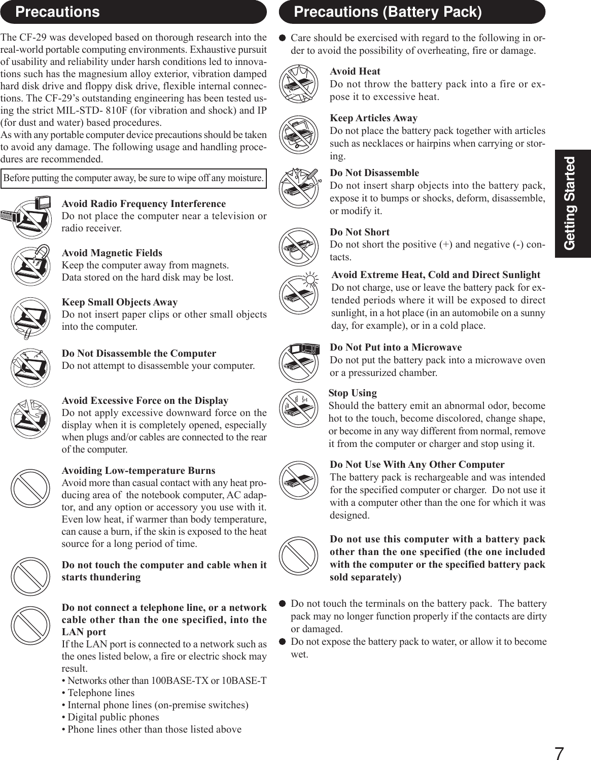 7Getting StartedCare should be exercised with regard to the following in or-der to avoid the possibility of overheating, fire or damage.Avoid HeatDo not throw the battery pack into a fire or ex-pose it to excessive heat.Do Not DisassembleDo not insert sharp objects into the battery pack,expose it to bumps or shocks, deform, disassemble,or modify it.Do Not ShortDo not short the positive (+) and negative (-) con-tacts.Do Not Put into a MicrowaveDo not put the battery pack into a microwave ovenor a pressurized chamber.Avoid Extreme Heat, Cold and Direct SunlightDo not charge, use or leave the battery pack for ex-tended periods where it will be exposed to directsunlight, in a hot place (in an automobile on a sunnyday, for example), or in a cold place.Keep Articles AwayDo not place the battery pack together with articlessuch as necklaces or hairpins when carrying or stor-ing.Stop UsingShould the battery emit an abnormal odor, becomehot to the touch, become discolored, change shape,or become in any way different from normal, removeit from the computer or charger and stop using it.Do Not Use With Any Other ComputerThe battery pack is rechargeable and was intendedfor the specified computer or charger.  Do not use itwith a computer other than the one for which it wasdesigned.Do not touch the terminals on the battery pack.  The batterypack may no longer function properly if the contacts are dirtyor damaged.Do not expose the battery pack to water, or allow it to becomewet.Avoid Radio Frequency InterferenceDo not place the computer near a television orradio receiver.PrecautionsThe CF-29 was developed based on thorough research into thereal-world portable computing environments. Exhaustive pursuitof usability and reliability under harsh conditions led to innova-tions such has the magnesium alloy exterior, vibration dampedhard disk drive and floppy disk drive, flexible internal connec-tions. The CF-29’s outstanding engineering has been tested us-ing the strict MIL-STD- 810F (for vibration and shock) and IP(for dust and water) based procedures.As with any portable computer device precautions should be takento avoid any damage. The following usage and handling proce-dures are recommended.Avoiding Low-temperature BurnsAvoid more than casual contact with any heat pro-ducing area of  the notebook computer, AC adap-tor, and any option or accessory you use with it.Even low heat, if warmer than body temperature,can cause a burn, if the skin is exposed to the heatsource for a long period of time.Avoid Magnetic FieldsKeep the computer away from magnets.Data stored on the hard disk may be lost.Keep Small Objects AwayDo not insert paper clips or other small objectsinto the computer.Do Not Disassemble the ComputerDo not attempt to disassemble your computer.Avoid Excessive Force on the DisplayDo not apply excessive downward force on thedisplay when it is completely opened, especiallywhen plugs and/or cables are connected to the rearof the computer.Before putting the computer away, be sure to wipe off any moisture.Precautions (Battery Pack)Do not touch the computer and cable when itstarts thunderingDo not use this computer with a battery packother than the one specified (the one includedwith the computer or the specified battery packsold separately)Do not connect a telephone line, or a networkcable other than the one specified, into theLAN portIf the LAN port is connected to a network such asthe ones listed below, a fire or electric shock mayresult.•Networks other than 100BASE-TX or 10BASE-T• Telephone lines• Internal phone lines (on-premise switches)• Digital public phones• Phone lines other than those listed above