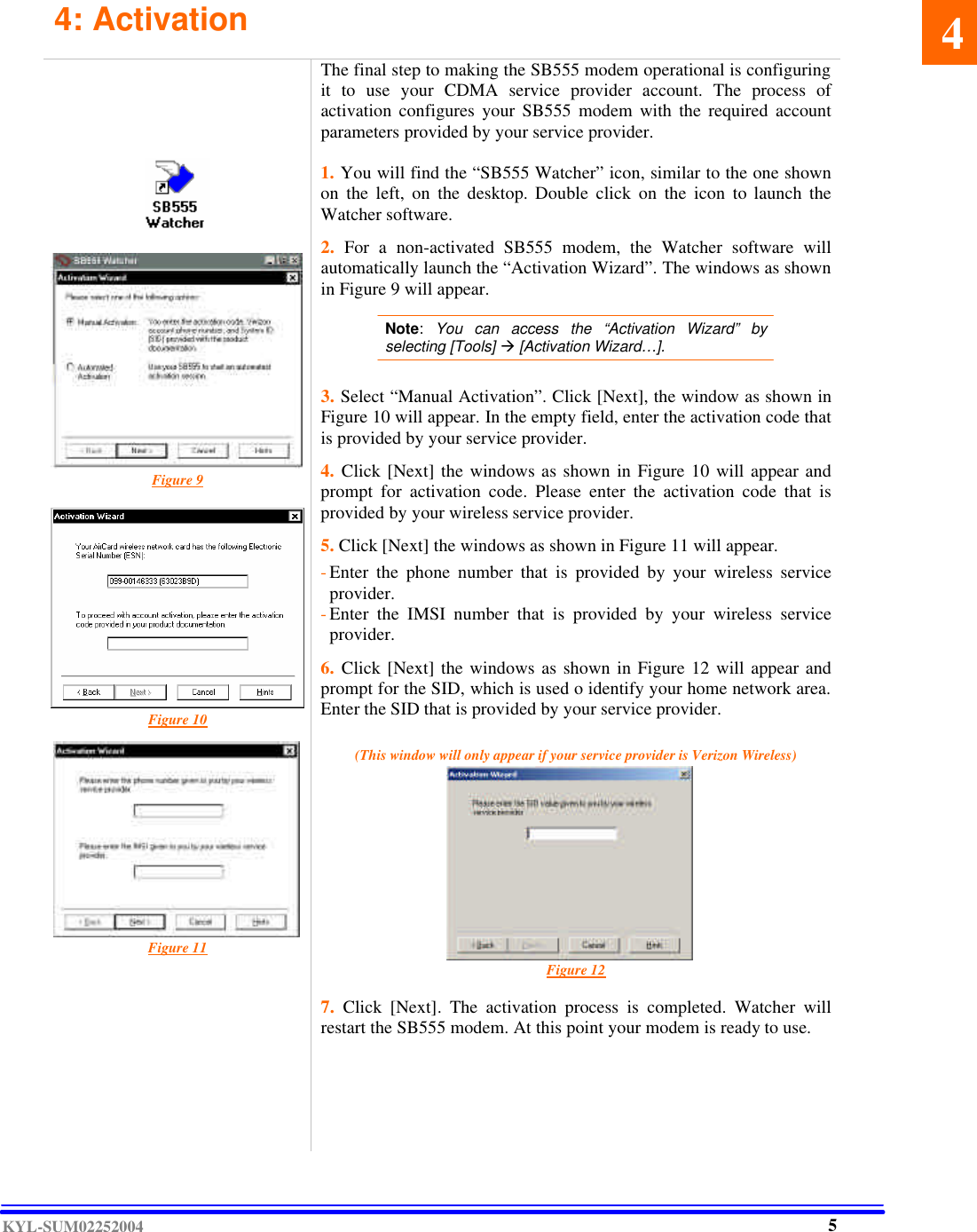  KYL-SUM02252004 4: Activation                      Figure 9            Figure 10           Figure 11       The final step to making the SB555 modem operational is configuring it to use your CDMA service provider account. The process of activation configures your SB555 modem with the required account parameters provided by your service provider.  1. You will find the “SB555 Watcher” icon, similar to the one shown on the left, on the desktop. Double click on the icon to launch the Watcher software.  2.  For a non-activated  SB555 modem, the Watcher software will automatically launch the “Activation Wizard”. The windows as shown in Figure 9 will appear.   Note:  You can access the “Activation Wizard” by selecting [Tools] à [Activation Wizard…].    3. Select “Manual Activation”. Click [Next], the window as shown in Figure 10 will appear. In the empty field, enter the activation code that is provided by your service provider.   4. Click [Next] the windows as shown in Figure 10 will appear and prompt for activation code. Please enter the activation code that is provided by your wireless service provider.  5. Click [Next] the windows as shown in Figure 11 will appear.    - Enter the phone number that is provided by your wireless service provider. - Enter the IMSI number that is provided by your wireless service provider.   6. Click [Next] the windows as shown in Figure 12 will appear and prompt for the SID, which is used o identify your home network area. Enter the SID that is provided by your service provider.    (This window will only appear if your service provider is Verizon Wireless)           Figure 12  7.  Click [Next]. The activation process is completed. Watcher will restart the SB555 modem. At this point your modem is ready to use.       4   5 