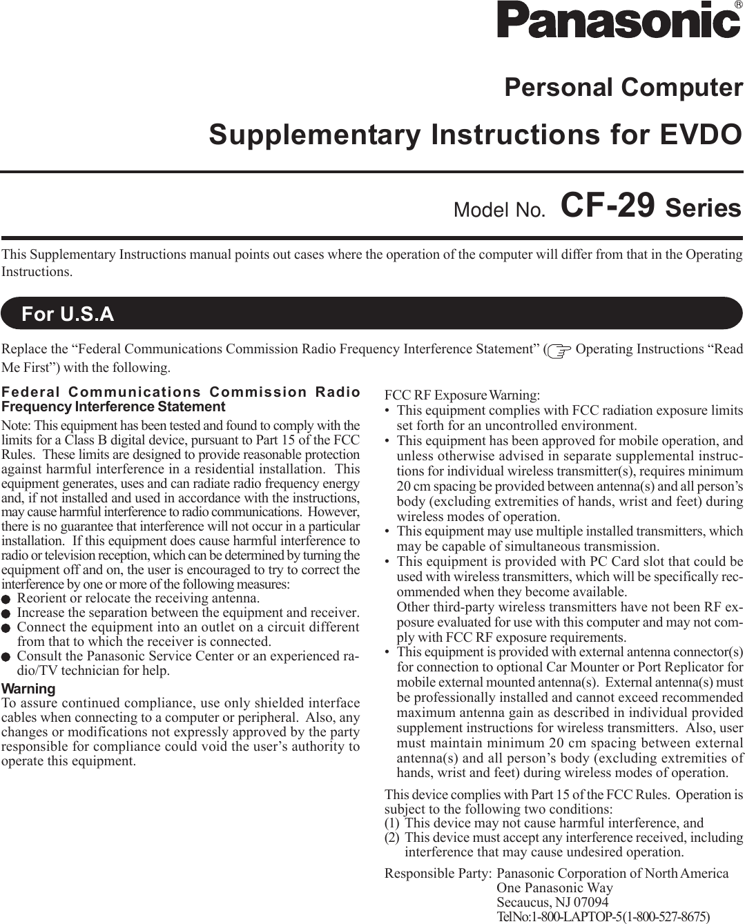 Personal ComputerSupplementary Instructions for EVDOThis Supplementary Instructions manual points out cases where the operation of the computer will differ from that in the OperatingInstructions.Model No. CF-29 SeriesReplace the “Federal Communications Commission Radio Frequency Interference Statement” (  Operating Instructions “ReadMe First”) with the following.For U.S.AFederal Communications Commission RadioFrequency Interference StatementNote: This equipment has been tested and found to comply with thelimits for a Class B digital device, pursuant to Part 15 of the FCCRules.  These limits are designed to provide reasonable protectionagainst harmful interference in a residential installation.  Thisequipment generates, uses and can radiate radio frequency energyand, if not installed and used in accordance with the instructions,may cause harmful interference to radio communications.  However,there is no guarantee that interference will not occur in a particularinstallation.  If this equipment does cause harmful interference toradio or television reception, which can be determined by turning theequipment off and on, the user is encouraged to try to correct theinterference by one or more of the following measures:Reorient or relocate the receiving antenna.Increase the separation between the equipment and receiver.Connect the equipment into an outlet on a circuit differentfrom that to which the receiver is connected.Consult the Panasonic Service Center or an experienced ra-dio/TV technician for help.WarningTo assure continued compliance, use only shielded interfacecables when connecting to a computer or peripheral.  Also, anychanges or modifications not expressly approved by the partyresponsible for compliance could void the user’s authority tooperate this equipment.FCC RF Exposure Warning:• This equipment complies with FCC radiation exposure limitsset forth for an uncontrolled environment.• This equipment has been approved for mobile operation, andunless otherwise advised in separate supplemental instruc-tions for individual wireless transmitter(s), requires minimum20 cm spacing be provided between antenna(s) and all person’sbody (excluding extremities of hands, wrist and feet) duringwireless modes of operation.• This equipment may use multiple installed transmitters, whichmay be capable of simultaneous transmission.• This equipment is provided with PC Card slot that could beused with wireless transmitters, which will be specifically rec-ommended when they become available.Other third-party wireless transmitters have not been RF ex-posure evaluated for use with this computer and may not com-ply with FCC RF exposure requirements.• This equipment is provided with external antenna connector(s)for connection to optional Car Mounter or Port Replicator formobile external mounted antenna(s).  External antenna(s) mustbe professionally installed and cannot exceed recommendedmaximum antenna gain as described in individual providedsupplement instructions for wireless transmitters.  Also, usermust maintain minimum 20 cm spacing between externalantenna(s) and all person’s body (excluding extremities ofhands, wrist and feet) during wireless modes of operation.This device complies with Part 15 of the FCC Rules.  Operation issubject to the following two conditions:(1) This device may not cause harmful interference, and(2) This device must accept any interference received, includinginterference that may cause undesired operation.Responsible Party: Panasonic Corporation of North AmericaOne Panasonic WaySecaucus, NJ 07094Tel No:1-800-LAPTOP-5 (1-800-527-8675)