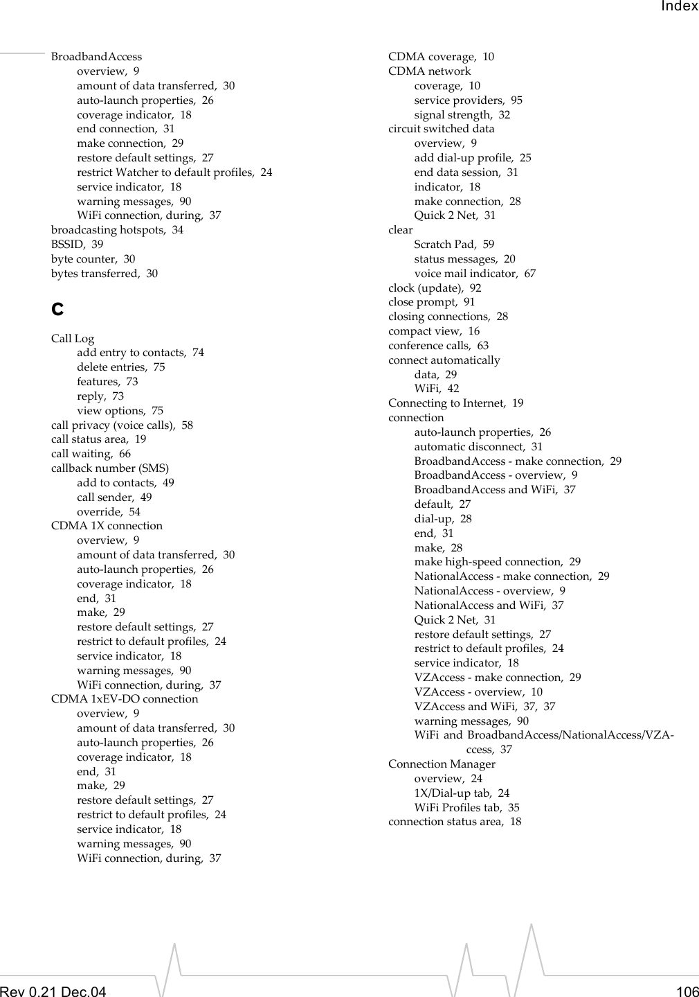 IndexRev 0.21 Dec.04 106BroadbandAccessoverview,  9amount of data transferred,  30auto-launch properties,  26coverage indicator,  18end connection,  31make connection,  29restore default settings,  27restrict Watcher to default profiles,  24service indicator,  18warning messages,  90WiFi connection, during,  37broadcasting hotspots,  34BSSID,  39byte counter,  30bytes transferred,  30CCall Logadd entry to contacts,  74delete entries,  75features,  73reply,  73view options,  75call privacy (voice calls),  58call status area,  19call waiting,  66callback number (SMS)add to contacts,  49call sender,  49override,  54CDMA 1X connectionoverview,  9amount of data transferred,  30auto-launch properties,  26coverage indicator,  18end,  31make,  29restore default settings,  27restrict to default profiles,  24service indicator,  18warning messages,  90WiFi connection, during,  37CDMA 1xEV-DO connectionoverview,  9amount of data transferred,  30auto-launch properties,  26coverage indicator,  18end,  31make,  29restore default settings,  27restrict to default profiles,  24service indicator,  18warning messages,  90WiFi connection, during,  37CDMA coverage,  10CDMA networkcoverage,  10service providers,  95signal strength,  32circuit switched dataoverview,  9add dial-up profile,  25end data session,  31indicator,  18make connection,  28Quick 2 Net,  31clearScratch Pad,  59status messages,  20voice mail indicator,  67clock (update),  92close prompt,  91closing connections,  28compact view,  16conference calls,  63connect automaticallydata,  29WiFi,  42Connecting to Internet,  19connectionauto-launch properties,  26automatic disconnect,  31BroadbandAccess - make connection,  29BroadbandAccess - overview,  9BroadbandAccess and WiFi,  37default,  27dial-up,  28end,  31make,  28make high-speed connection,  29NationalAccess - make connection,  29NationalAccess - overview,  9NationalAccess and WiFi,  37Quick 2 Net,  31restore default settings,  27restrict to default profiles,  24service indicator,  18VZAccess - make connection,  29VZAccess - overview,  10VZAccess and WiFi,  37,  37warning messages,  90WiFi and BroadbandAccess/NationalAccess/VZA-ccess,  37Connection Manageroverview,  241X/Dial-up tab,  24WiFi Profiles tab,  35connection status area,  18