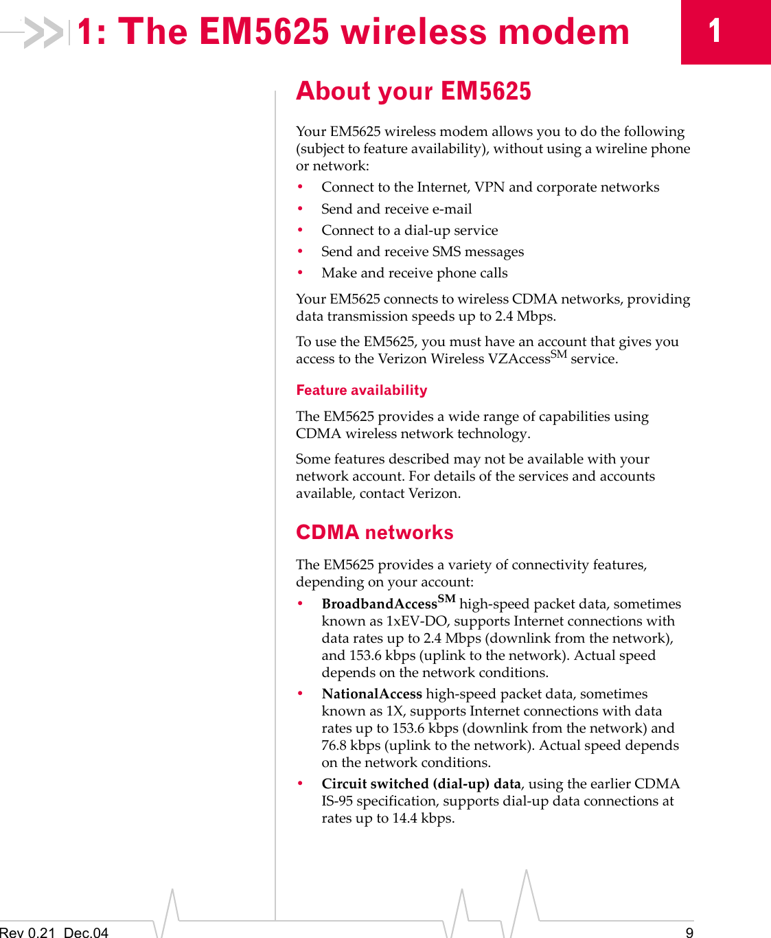 Rev 0.21  Dec.04 911: The EM5625 wireless modemAbout your EM5625Your EM5625 wireless modem allows you to do the following (subject to feature availability), without using a wireline phone or network:•Connect to the Internet, VPN and corporate networks•Send and receive e-mail•Connect to a dial-up service•Send and receive SMS messages•Make and receive phone callsYour EM5625 connects to wireless CDMA networks, providing data transmission speeds up to 2.4 Mbps.To use the EM5625, you must have an account that gives you access to the Verizon Wireless VZAccessSM service.Feature availabilityThe EM5625 provides a wide range of capabilities using CDMA wireless network technology.Some features described may not be available with your network account. For details of the services and accounts available, contact Verizon.CDMA networksThe EM5625 provides a variety of connectivity features, depending on your account:•BroadbandAccessSM high-speed packet data, sometimes known as 1xEV-DO, supports Internet connections with data rates up to 2.4 Mbps (downlink from the network), and 153.6 kbps (uplink to the network). Actual speed depends on the network conditions.•NationalAccess high-speed packet data, sometimes known as 1X, supports Internet connections with data rates up to 153.6 kbps (downlink from the network) and 76.8 kbps (uplink to the network). Actual speed depends on the network conditions.•Circuit switched (dial-up) data, using the earlier CDMA IS-95 specification, supports dial-up data connections at rates up to 14.4 kbps.