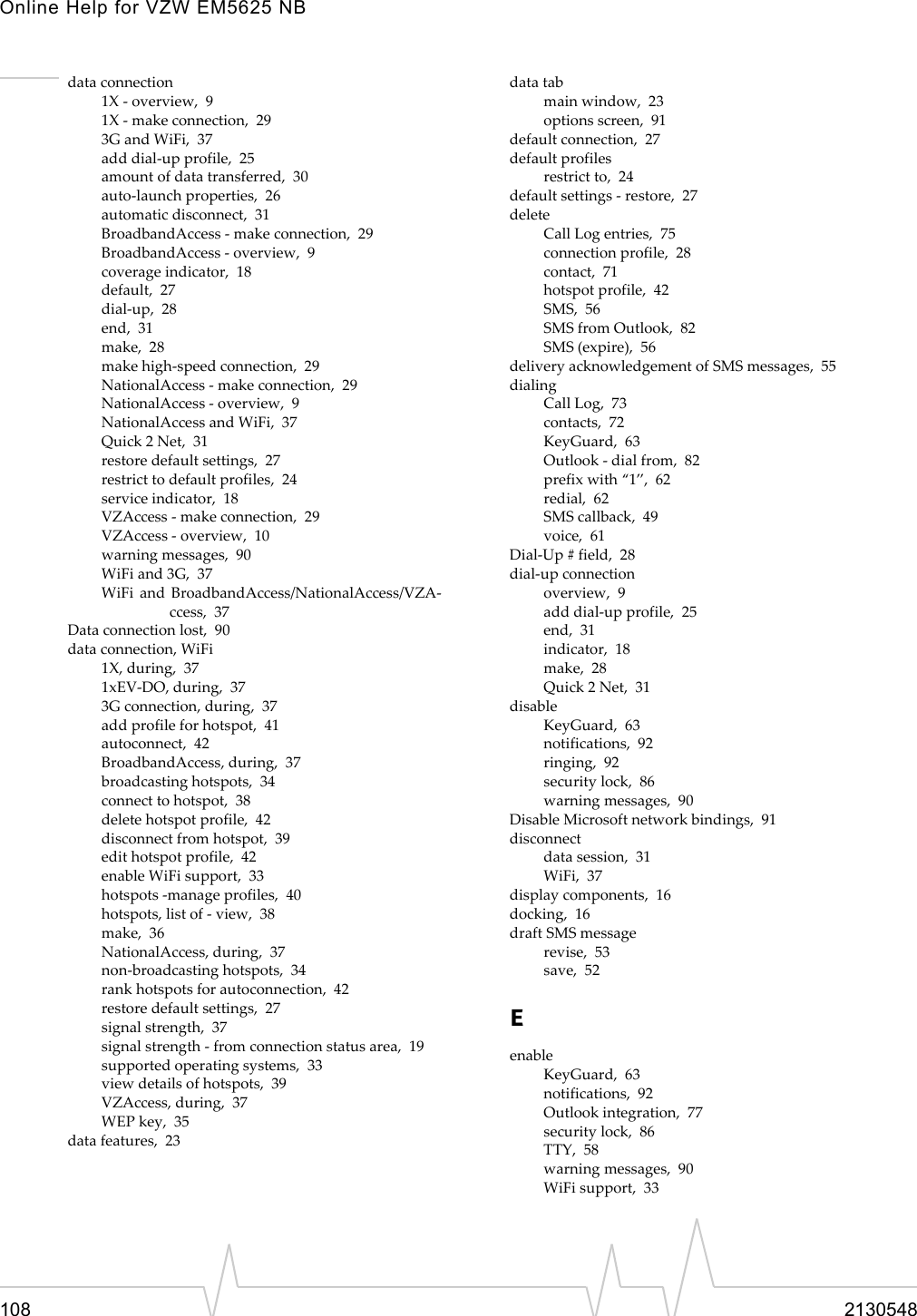 Online Help for VZW EM5625 NB108 2130548data connection1X - overview,  91X - make connection,  293G and WiFi,  37add dial-up profile,  25amount of data transferred,  30auto-launch properties,  26automatic disconnect,  31BroadbandAccess - make connection,  29BroadbandAccess - overview,  9coverage indicator,  18default,  27dial-up,  28end,  31make,  28make high-speed connection,  29NationalAccess - make connection,  29NationalAccess - overview,  9NationalAccess and WiFi,  37Quick 2 Net,  31restore default settings,  27restrict to default profiles,  24service indicator,  18VZAccess - make connection,  29VZAccess - overview,  10warning messages,  90WiFi and 3G,  37WiFi and BroadbandAccess/NationalAccess/VZA-ccess,  37Data connection lost,  90data connection, WiFi1X, during,  371xEV-DO, during,  373G connection, during,  37add profile for hotspot,  41autoconnect,  42BroadbandAccess, during,  37broadcasting hotspots,  34connect to hotspot,  38delete hotspot profile,  42disconnect from hotspot,  39edit hotspot profile,  42enable WiFi support,  33hotspots -manage profiles,  40hotspots, list of - view,  38make,  36NationalAccess, during,  37non-broadcasting hotspots,  34rank hotspots for autoconnection,  42restore default settings,  27signal strength,  37signal strength - from connection status area,  19supported operating systems,  33view details of hotspots,  39VZAccess, during,  37WEP key,  35data features,  23data tabmain window,  23options screen,  91default connection,  27default profilesrestrict to,  24default settings - restore,  27deleteCall Log entries,  75connection profile,  28contact,  71hotspot profile,  42SMS,  56SMS from Outlook,  82SMS (expire),  56delivery acknowledgement of SMS messages,  55dialingCall Log,  73contacts,  72KeyGuard,  63Outlook - dial from,  82prefix with “1”,  62redial,  62SMS callback,  49voice,  61Dial-Up # field,  28dial-up connectionoverview,  9add dial-up profile,  25end,  31indicator,  18make,  28Quick 2 Net,  31disableKeyGuard,  63notifications,  92ringing,  92security lock,  86warning messages,  90Disable Microsoft network bindings,  91disconnectdata session,  31WiFi,  37display components,  16docking,  16draft SMS messagerevise,  53save,  52EenableKeyGuard,  63notifications,  92Outlook integration,  77security lock,  86TTY,  58warning messages,  90WiFi support,  33