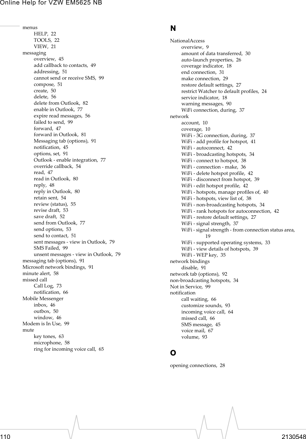 Online Help for VZW EM5625 NB110 2130548menusHELP,  22TOOLS,  22VIEW,  21messagingoverview,  45add callback to contacts,  49addressing,  51cannot send or receive SMS,  99compose,  51create,  50delete,  56delete from Outlook,  82enable in Outlook,  77expire read messages,  56failed to send,  99forward,  47forward in Outlook,  81Messaging tab (options),  91notification,  45options, set,  91Outlook - enable integration,  77override callback,  54read,  47read in Outlook,  80reply,  48reply in Outlook,  80retain sent,  54review (status),  55revise draft,  53save draft,  52send from Outlook,  77send options,  53send to contact,  51sent messages - view in Outlook,  79SMS Failed,  99unsent messages - view in Outlook,  79messaging tab (options),  91Microsoft network bindings,  91minute alert,  58missed callCall Log,  73notification,  66Mobile Messengerinbox,  46outbox,  50window,  46Modem is In Use,  99mutekey tones,  63microphone,  58ring for incoming voice call,  65NNationalAccessoverview,  9amount of data transferred,  30auto-launch properties,  26coverage indicator,  18end connection,  31make connection,  29restore default settings,  27restrict Watcher to default profiles,  24service indicator,  18warning messages,  90WiFi connection, during,  37networkaccount,  10coverage,  10WiFi - 3G connection, during,  37WiFi - add profile for hotspot,  41WiFi - autoconnect,  42WiFi - broadcasting hotspots,  34WiFi - connect to hotspot,  38WiFi - connection - make,  36WiFi - delete hotspot profile,  42WiFi - disconnect from hotspot,  39WiFi - edit hotspot profile,  42WiFi - hotspots, manage profiles of,  40WiFi - hotspots, view list of,  38WiFi - non-broadcasting hotspots,  34WiFi - rank hotspots for autoconnection,  42WiFi - restore default settings,  27WiFi - signal strength,  37WiFi - signal strength - from connection status area, 19WiFi - supported operating systems,  33WiFi - view details of hotspots,  39WiFi - WEP key,  35network bindingsdisable,  91network tab (options),  92non-broadcasting hotspots,  34Not in Service,  99notificationcall waiting,  66customize sounds,  93incoming voice call,  64missed call,  66SMS message,  45voice mail,  67volume,  93Oopening connections,  28