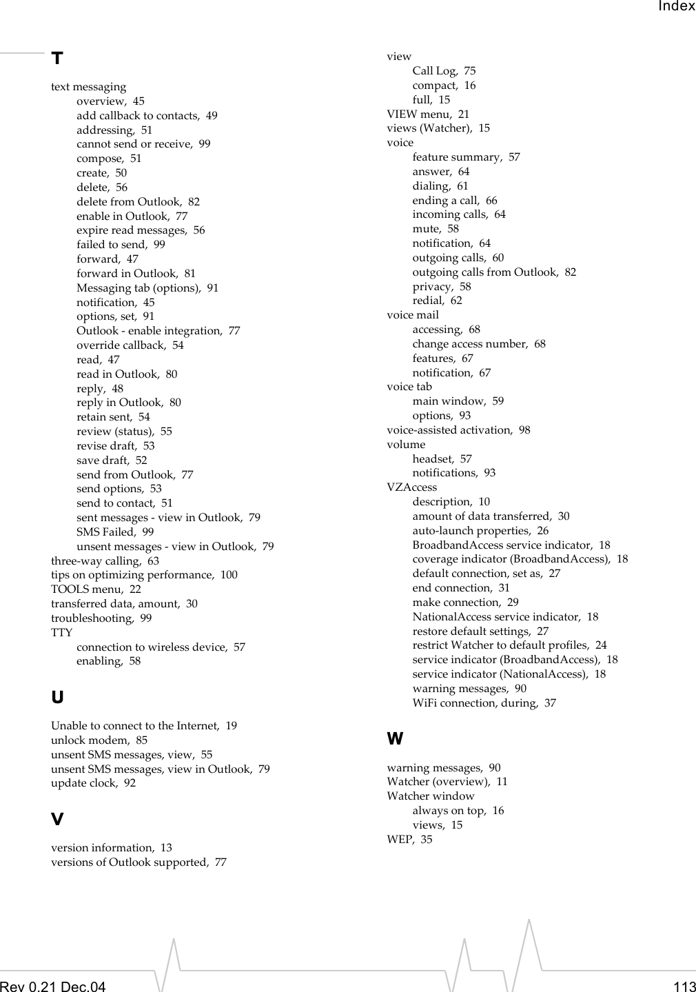 IndexRev 0.21 Dec.04 113Ttext messagingoverview,  45add callback to contacts,  49addressing,  51cannot send or receive,  99compose,  51create,  50delete,  56delete from Outlook,  82enable in Outlook,  77expire read messages,  56failed to send,  99forward,  47forward in Outlook,  81Messaging tab (options),  91notification,  45options, set,  91Outlook - enable integration,  77override callback,  54read,  47read in Outlook,  80reply,  48reply in Outlook,  80retain sent,  54review (status),  55revise draft,  53save draft,  52send from Outlook,  77send options,  53send to contact,  51sent messages - view in Outlook,  79SMS Failed,  99unsent messages - view in Outlook,  79three-way calling,  63tips on optimizing performance,  100TOOLS menu,  22transferred data, amount,  30troubleshooting,  99TTYconnection to wireless device,  57enabling,  58UUnable to connect to the Internet,  19unlock modem,  85unsent SMS messages, view,  55unsent SMS messages, view in Outlook,  79update clock,  92Vversion information,  13versions of Outlook supported,  77viewCall Log,  75compact,  16full,  15VIEW menu,  21views (Watcher),  15voicefeature summary,  57answer,  64dialing,  61ending a call,  66incoming calls,  64mute,  58notification,  64outgoing calls,  60outgoing calls from Outlook,  82privacy,  58redial,  62voice mailaccessing,  68change access number,  68features,  67notification,  67voice tabmain window,  59options,  93voice-assisted activation,  98volumeheadset,  57notifications,  93VZAccessdescription,  10amount of data transferred,  30auto-launch properties,  26BroadbandAccess service indicator,  18coverage indicator (BroadbandAccess),  18default connection, set as,  27end connection,  31make connection,  29NationalAccess service indicator,  18restore default settings,  27restrict Watcher to default profiles,  24service indicator (BroadbandAccess),  18service indicator (NationalAccess),  18warning messages,  90WiFi connection, during,  37Wwarning messages,  90Watcher (overview),  11Watcher windowalways on top,  16views,  15WEP,  35