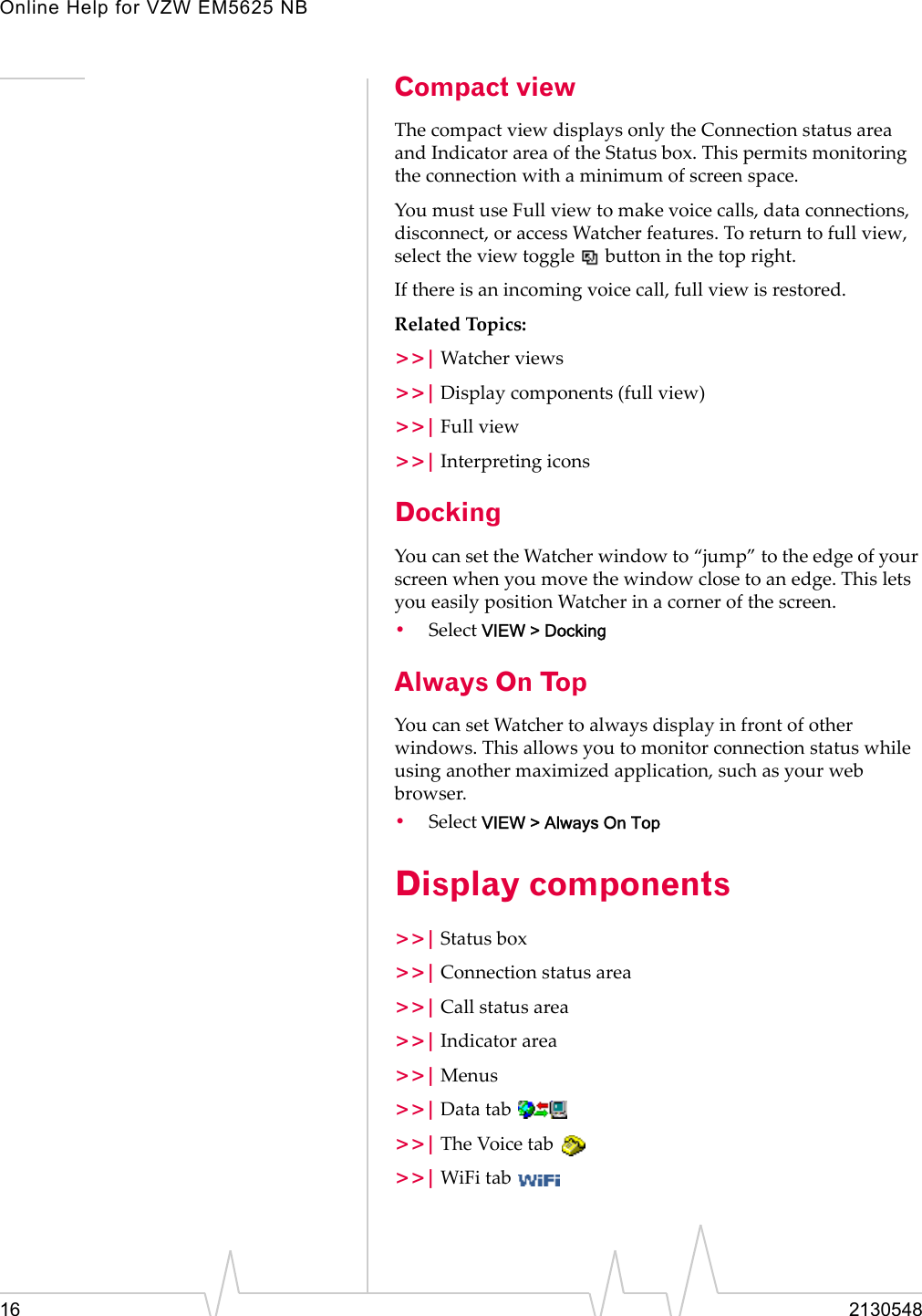 Online Help for VZW EM5625 NB16 2130548Compact viewThe compact view displays only the Connection status area and Indicator area of the Status box. This permits monitoring the connection with a minimum of screen space.You must use Full view to make voice calls, data connections, disconnect, or access Watcher features. To return to full view, select the view toggle   button in the top right.If there is an incoming voice call, full view is restored.Related Topics:&gt;&gt;| Watcher views&gt;&gt;| Display components (full view)&gt;&gt;| Full view&gt;&gt;| Interpreting iconsDockingYou can set the Watcher window to “jump” to the edge of your screen when you move the window close to an edge. This lets you easily position Watcher in a corner of the screen.•Select VIEW &gt; DockingAlways On TopYou can set Watcher to always display in front of other windows. This allows you to monitor connection status while using another maximized application, such as your web browser.•Select VIEW &gt; Always On TopDisplay components&gt;&gt;| Status box&gt;&gt;| Connection status area&gt;&gt;| Call status area&gt;&gt;| Indicator area&gt;&gt;| Menus&gt;&gt;| Data tab &gt;&gt;| The Voice tab &gt;&gt;| WiFi tab 