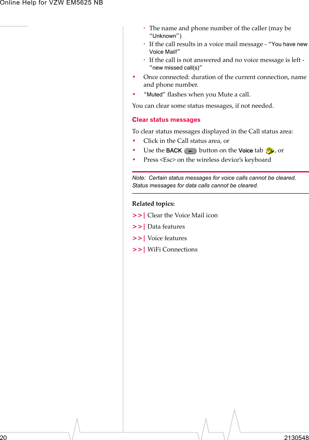 Online Help for VZW EM5625 NB20 2130548·The name and phone number of the caller (may be “Unknown”)·If the call results in a voice mail message - “You have new Voice Mail!”·If the call is not answered and no voice message is left - “new missed call(s)”•Once connected: duration of the current connection, name and phone number.•“Muted” flashes when you Mute a call.You can clear some status messages, if not needed.Clear status messagesTo clear status messages displayed in the Call status area:•Click in the Call status area, or•Use the BACK   button on the Voice tab  , or•Press &lt;Esc&gt; on the wireless device’s keyboardNote: Certain status messages for voice calls cannot be cleared. Status messages for data calls cannot be cleared.Related topics:&gt;&gt;| Clear the Voice Mail icon&gt;&gt;| Data features&gt;&gt;| Voice features&gt;&gt;| WiFi Connections