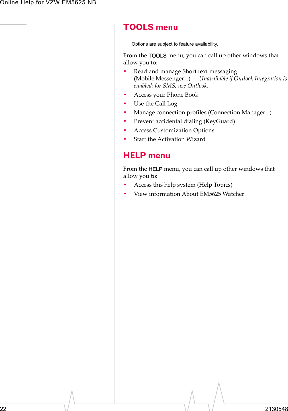 Online Help for VZW EM5625 NB22 2130548TOOLS menuOptions are subject to feature availability.From the TOOLS menu, you can call up other windows that allow you to:•Read and manage Short text messaging (Mobile Messenger...) — Unavailable if Outlook Integration is enabled; for SMS, use Outlook.•Access your Phone Book•Use the Call Log•Manage connection profiles (Connection Manager...)•Prevent accidental dialing (KeyGuard)•Access Customization Options•Start the Activation WizardHELP menuFrom the HELP menu, you can call up other windows that allow you to:•Access this help system (Help Topics)•View information About EM5625 Watcher