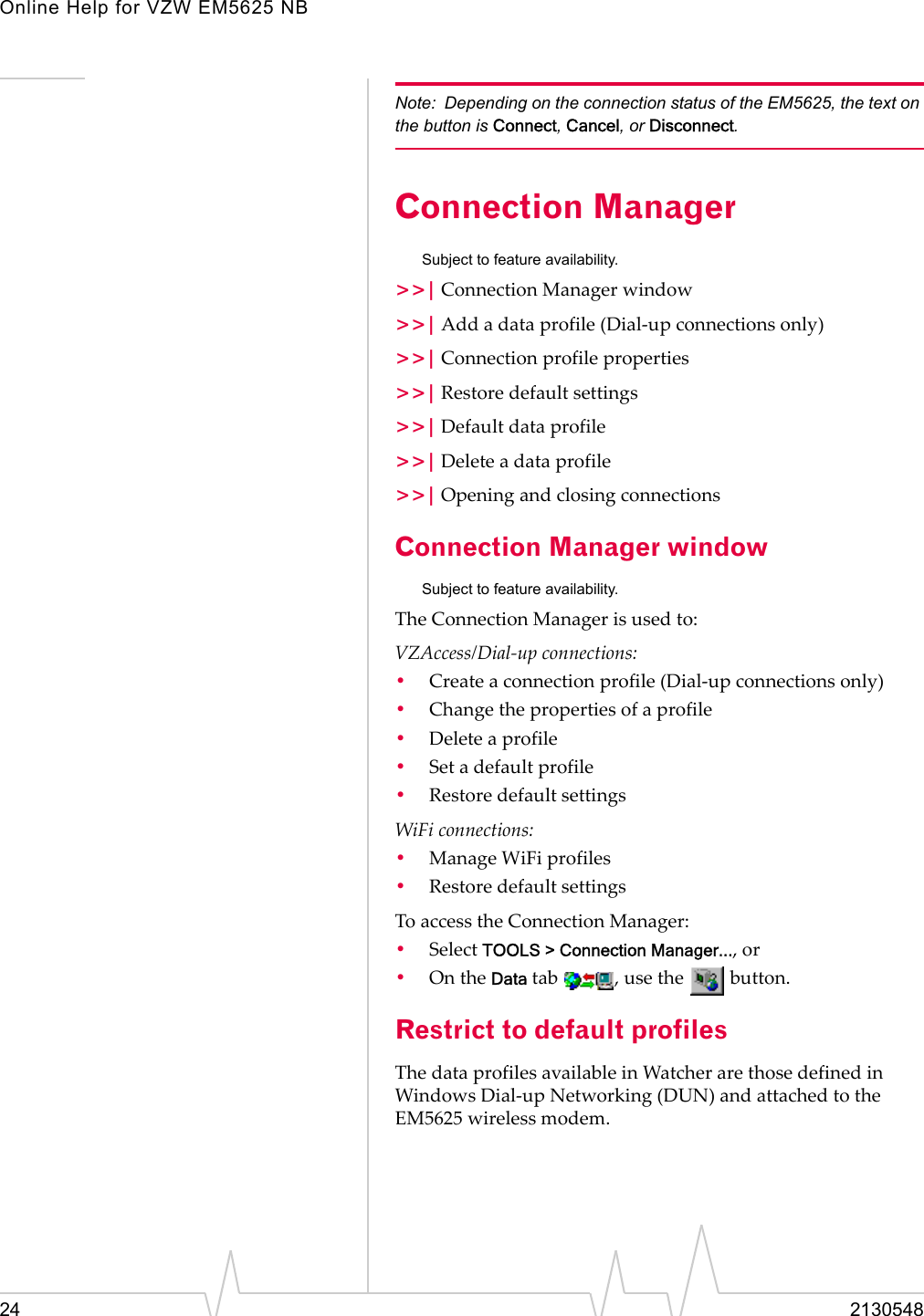 Online Help for VZW EM5625 NB24 2130548Note: Depending on the connection status of the EM5625, the text on the button is Connect, Cancel, or Disconnect.Connection ManagerSubject to feature availability.&gt;&gt;| Connection Manager window&gt;&gt;| Add a data profile (Dial-up connections only)&gt;&gt;| Connection profile properties&gt;&gt;| Restore default settings&gt;&gt;| Default data profile&gt;&gt;| Delete a data profile&gt;&gt;| Opening and closing connectionsConnection Manager windowSubject to feature availability.The Connection Manager is used to:VZAccess/Dial-up connections:•Create a connection profile (Dial-up connections only)•Change the properties of a profile•Delete a profile•Set a default profile•Restore default settingsWiFi connections:•Manage WiFi profiles•Restore default settingsTo access the Connection Manager:•Select TOOLS &gt; Connection Manager..., or•On the Data tab  , use the   button.Restrict to default profilesThe data profiles available in Watcher are those defined in Windows Dial-up Networking (DUN) and attached to the EM5625 wireless modem.