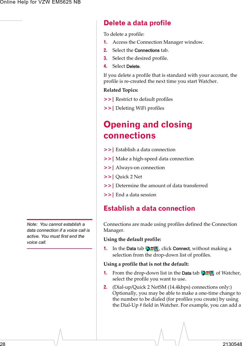 Online Help for VZW EM5625 NB28 2130548Delete a data profileTo delete a profile:1. Access the Connection Manager window.2. Select the Connections tab.3. Select the desired profile.4. Select Delete.If you delete a profile that is standard with your account, the profile is re-created the next time you start Watcher.Related Topics:&gt;&gt;| Restrict to default profiles&gt;&gt;| Deleting WiFi profilesOpening and closing connections&gt;&gt;| Establish a data connection&gt;&gt;| Make a high-speed data connection&gt;&gt;| Always-on connection&gt;&gt;| Quick 2 Net&gt;&gt;| Determine the amount of data transferred&gt;&gt;| End a data sessionEstablish a data connectionNote: You cannot establish a data connection if a voice call is active. You must first end the voice call.Connections are made using profiles defined the Connection Manager.Using the default profile:1. In the Data tab  , click Connect, without making a selection from the drop-down list of profiles.Using a profile that is not the default:1. From the drop-down list in the Data tab   of Watcher, select the profile you want to use.2. (Dial-up/Quick 2 NetSM (14.4kbps) connections only:) Optionally, you may be able to make a one-time change to the number to be dialed (for profiles you create) by using the Dial-Up # field in Watcher. For example, you can add a 