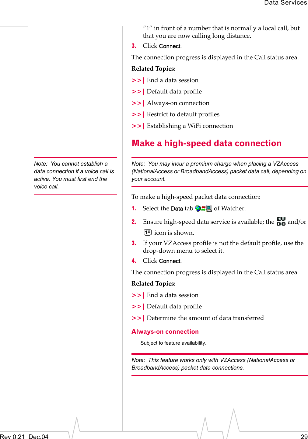 Data ServicesRev 0.21  Dec.04 29“1” in front of a number that is normally a local call, but that you are now calling long distance.3. Click Connect.The connection progress is displayed in the Call status area.Related Topics:&gt;&gt;| End a data session&gt;&gt;| Default data profile&gt;&gt;| Always-on connection&gt;&gt;| Restrict to default profiles&gt;&gt;| Establishing a WiFi connectionMake a high-speed data connectionNote: You cannot establish a data connection if a voice call is active. You must first end the voice call.Note: You may incur a premium charge when placing a VZAccess (NationalAccess or BroadbandAccess) packet data call, depending on your account.To make a high-speed packet data connection:1. Select the Data tab   of Watcher.2. Ensure high-speed data service is available; the   and/or  icon is shown.3. If your VZAccess profile is not the default profile, use the drop-down menu to select it.4. Click Connect.The connection progress is displayed in the Call status area.Related Topics:&gt;&gt;| End a data session&gt;&gt;| Default data profile&gt;&gt;| Determine the amount of data transferredAlways-on connectionSubject to feature availability.Note: This feature works only with VZAccess (NationalAccess or BroadbandAccess) packet data connections.