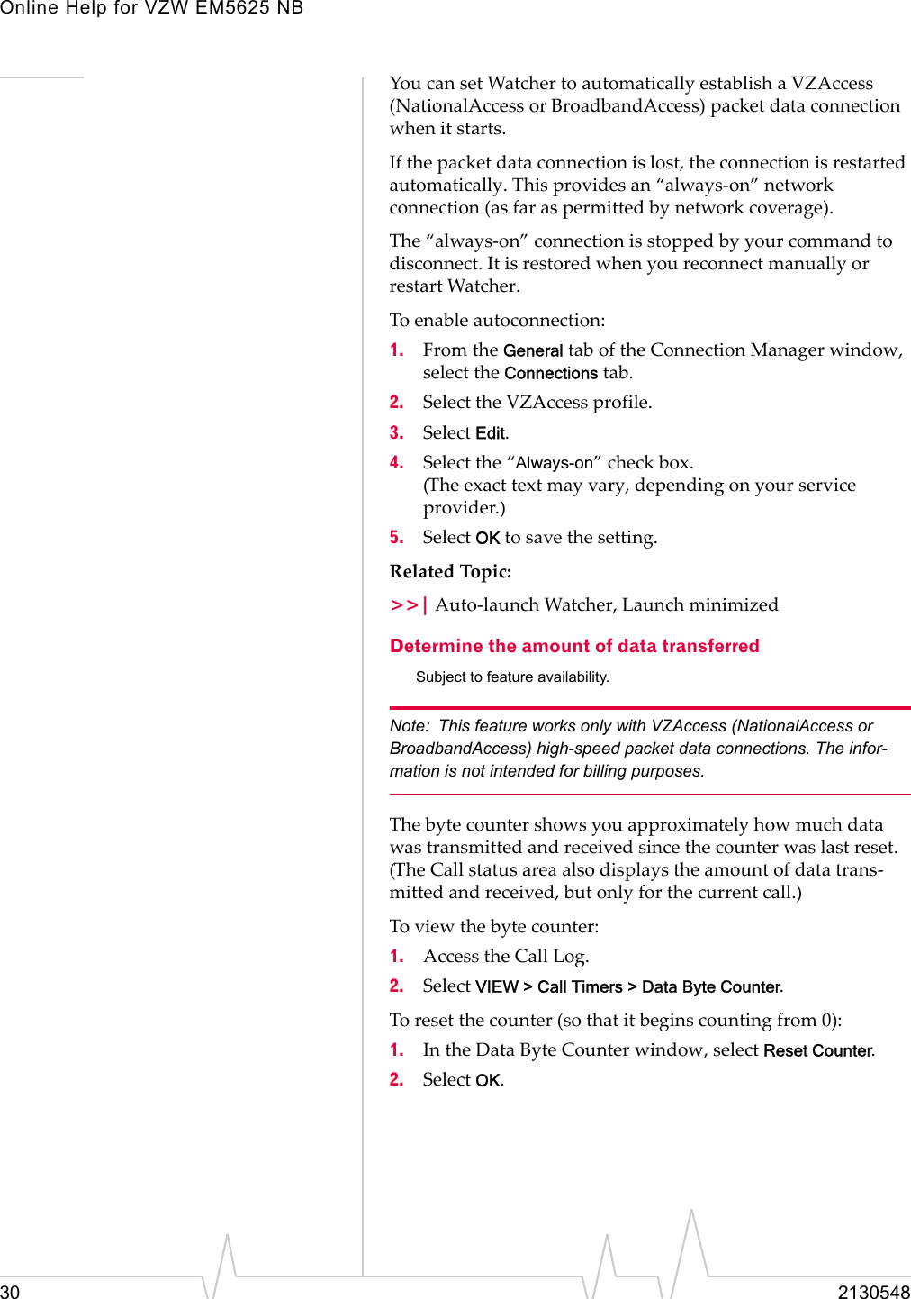 Online Help for VZW EM5625 NB30 2130548You can set Watcher to automatically establish a VZAccess (NationalAccess or BroadbandAccess) packet data connection when it starts.If the packet data connection is lost, the connection is restarted automatically. This provides an “always-on” network connection (as far as permitted by network coverage).The “always-on” connection is stopped by your command to disconnect. It is restored when you reconnect manually or restart Watcher.To enable autoconnection:1. From the General tab of the Connection Manager window, select the Connections tab.2. Select the VZAccess profile.3. Select Edit.4. Select the “Always-on” check box.(The exact text may vary, depending on your service provider.)5. Select OK to save the setting.Related Topic:&gt;&gt;| Auto-launch Watcher, Launch minimizedDetermine the amount of data transferredSubject to feature availability.Note: This feature works only with VZAccess (NationalAccess or BroadbandAccess) high-speed packet data connections. The infor-mation is not intended for billing purposes.The byte counter shows you approximately how much data was transmitted and received since the counter was last reset. (The Call status area also displays the amount of data trans-mitted and received, but only for the current call.)To view the byte counter:1. Access the Call Log.2. Select VIEW &gt; Call Timers &gt; Data Byte Counter.To reset the counter (so that it begins counting from 0):1. In the Data Byte Counter window, select Reset Counter.2. Select OK.