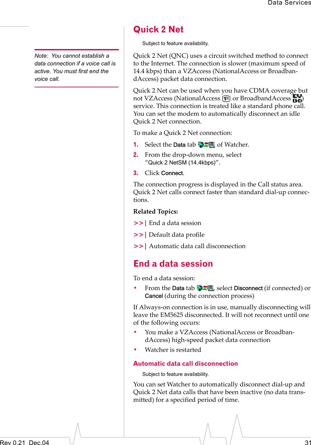 Data ServicesRev 0.21  Dec.04 31Quick 2 Net  Subject to feature availability.Note: You cannot establish a data connection if a voice call is active. You must first end the voice call.Quick 2 Net (QNC) uses a circuit switched method to connect to the Internet. The connection is slower (maximum speed of 14.4 kbps) than a VZAccess (NationalAccess or Broadban-dAccess) packet data connection.Quick 2 Net can be used when you have CDMA coverage but not VZAccess (NationalAccess   or BroadbandAccess  ) service. This connection is treated like a standard phone call. You can set the modem to automatically disconnect an idle Quick 2 Net connection.To make a Quick 2 Net connection:1. Select the Data tab   of Watcher.2. From the drop-down menu, select “Quick 2 NetSM (14.4kbps)”.3. Click Connect.The connection progress is displayed in the Call status area. Quick 2 Net calls connect faster than standard dial-up connec-tions.Related Topics:&gt;&gt;| End a data session&gt;&gt;| Default data profile&gt;&gt;| Automatic data call disconnectionEnd a data sessionTo end a data session:•From the Data tab  , select Disconnect (if connected) or Cancel (during the connection process)If Always-on connection is in use, manually disconnecting will leave the EM5625 disconnected. It will not reconnect until one of the following occurs:•You make a VZAccess (NationalAccess or Broadban-dAccess) high-speed packet data connection•Watcher is restartedAutomatic data call disconnectionSubject to feature availability.You can set Watcher to automatically disconnect dial-up and Quick 2 Net data calls that have been inactive (no data trans-mitted) for a specified period of time.