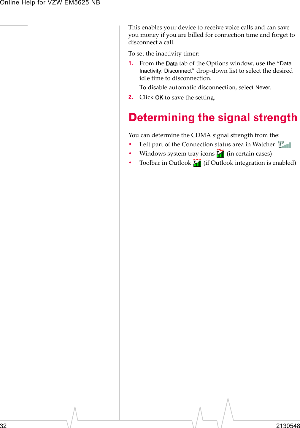 Online Help for VZW EM5625 NB32 2130548This enables your device to receive voice calls and can save you money if you are billed for connection time and forget to disconnect a call.To set the inactivity timer:1. From the Data tab of the Options window, use the “Data Inactivity: Disconnect” drop-down list to select the desired idle time to disconnection.To disable automatic disconnection, select Never.2. Click OK to save the setting.Determining the signal strengthYou can determine the CDMA signal strength from the:•Left part of the Connection status area in Watcher •Windows system tray icons   (in certain cases)•Toolbar in Outlook   (if Outlook integration is enabled)