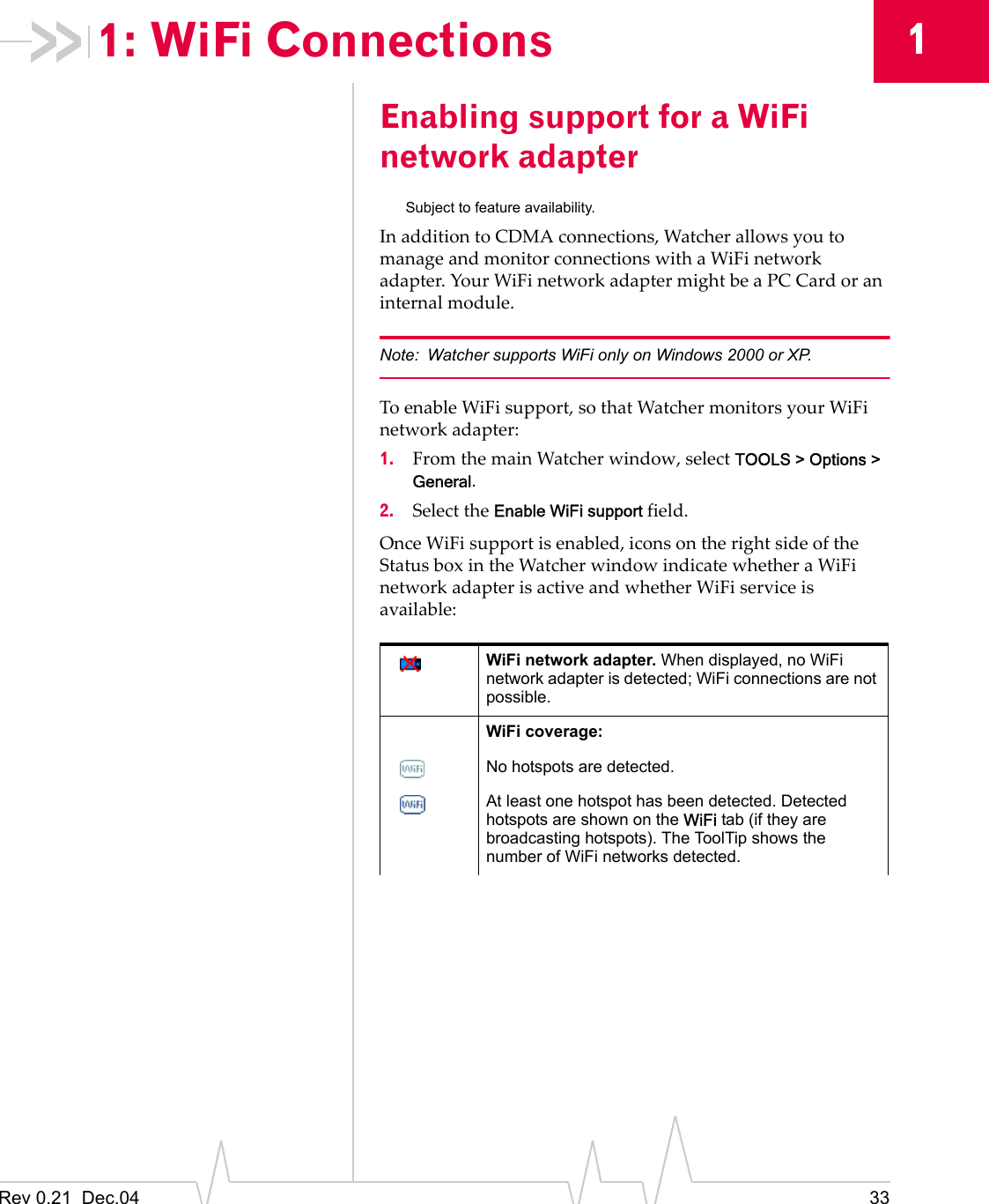 Rev 0.21  Dec.04 3311: WiFi ConnectionsEnabling support for a WiFi network adapterSubject to feature availability.In addition to CDMA connections, Watcher allows you to manage and monitor connections with a WiFi network adapter. Your WiFi network adapter might be a PC Card or an internal module.Note: Watcher supports WiFi only on Windows 2000 or XP.To enable WiFi support, so that Watcher monitors your WiFi network adapter:1. From the main Watcher window, select TOOLS &gt; Options &gt; General.2. Select the Enable WiFi support field.Once WiFi support is enabled, icons on the right side of the Status box in the Watcher window indicate whether a WiFi network adapter is active and whether WiFi service is available:WiFi network adapter. When displayed, no WiFi network adapter is detected; WiFi connections are not possible.WiFi coverage: No hotspots are detected.At least one hotspot has been detected. Detected hotspots are shown on the WiFi tab (if they are broadcasting hotspots). The ToolTip shows the number of WiFi networks detected.