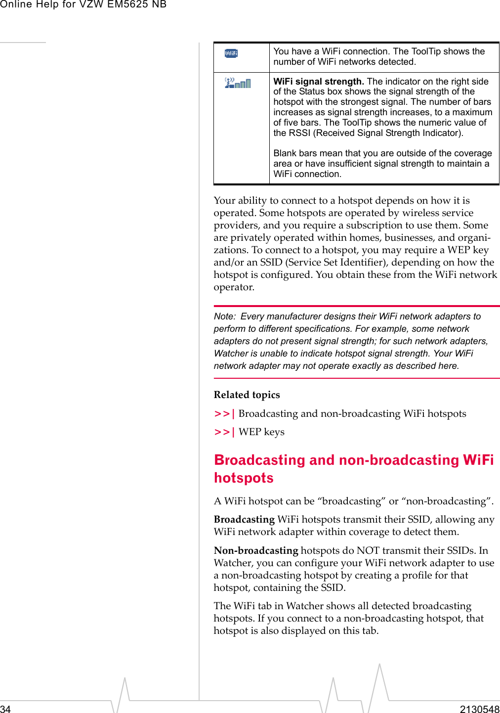 Online Help for VZW EM5625 NB34 2130548Your ability to connect to a hotspot depends on how it is operated. Some hotspots are operated by wireless service providers, and you require a subscription to use them. Some are privately operated within homes, businesses, and organi-zations. To connect to a hotspot, you may require a WEP key and/or an SSID (Service Set Identifier), depending on how the hotspot is configured. You obtain these from the WiFi network operator.Note: Every manufacturer designs their WiFi network adapters to perform to different specifications. For example, some network adapters do not present signal strength; for such network adapters, Watcher is unable to indicate hotspot signal strength. Your WiFi network adapter may not operate exactly as described here.Related topics&gt;&gt;| Broadcasting and non-broadcasting WiFi hotspots&gt;&gt;| WEP keysBroadcasting and non-broadcasting WiFi hotspotsA WiFi hotspot can be “broadcasting” or “non-broadcasting”.Broadcasting WiFi hotspots transmit their SSID, allowing any WiFi network adapter within coverage to detect them.Non-broadcasting hotspots do NOT transmit their SSIDs. In Watcher, you can configure your WiFi network adapter to use a non-broadcasting hotspot by creating a profile for that hotspot, containing the SSID. The WiFi tab in Watcher shows all detected broadcasting hotspots. If you connect to a non-broadcasting hotspot, that hotspot is also displayed on this tab. You have a WiFi connection. The ToolTip shows the number of WiFi networks detected.WiFi signal strength. The indicator on the right side of the Status box shows the signal strength of the hotspot with the strongest signal. The number of bars increases as signal strength increases, to a maximum of five bars. The ToolTip shows the numeric value of the RSSI (Received Signal Strength Indicator).Blank bars mean that you are outside of the coverage area or have insufficient signal strength to maintain a WiFi connection.