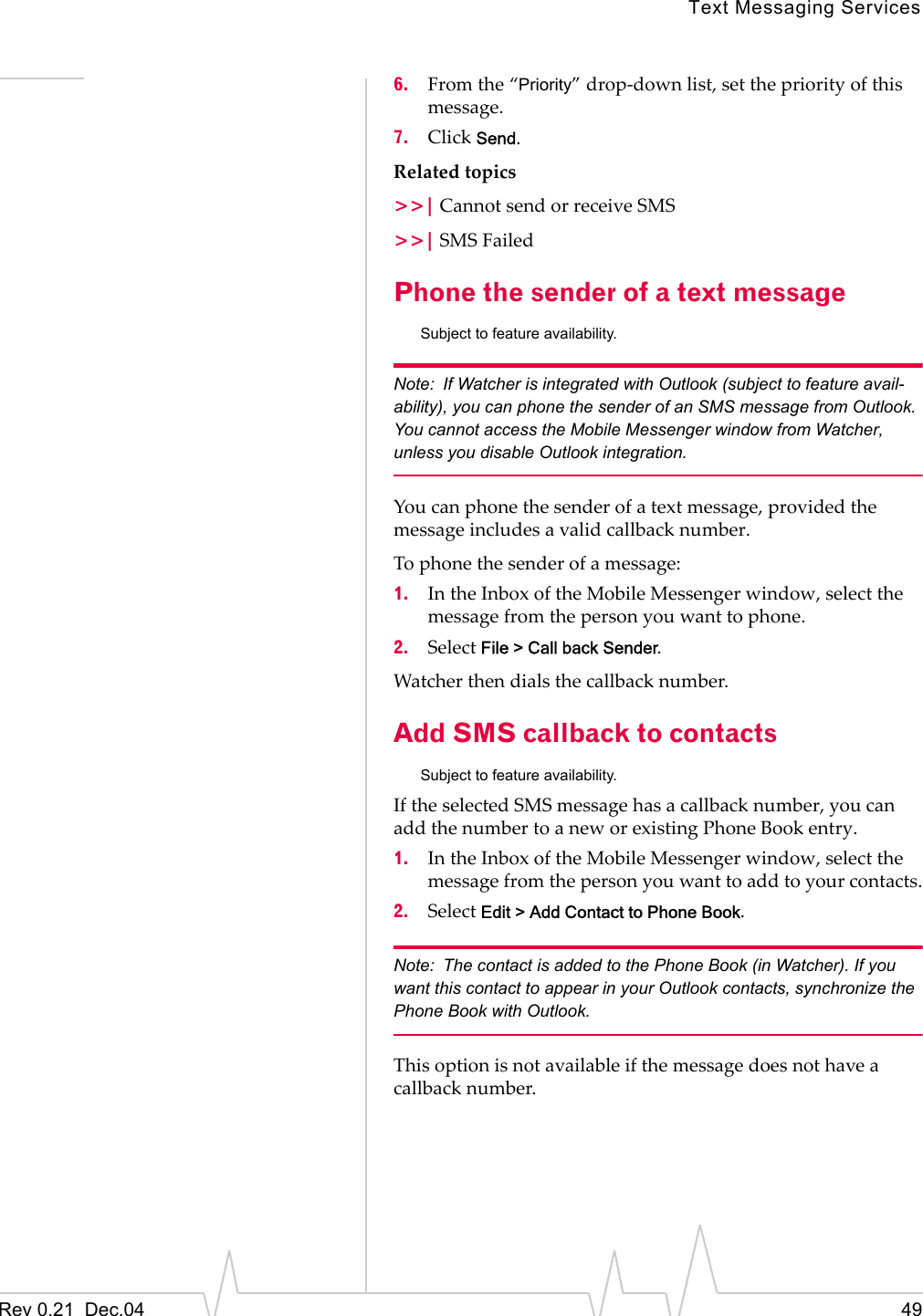 Text Messaging ServicesRev 0.21  Dec.04 496. From the “Priority” drop-down list, set the priority of this message.7. Click Send.Related topics&gt;&gt;| Cannot send or receive SMS&gt;&gt;| SMS FailedPhone the sender of a text messageSubject to feature availability.Note: If Watcher is integrated with Outlook (subject to feature avail-ability), you can phone the sender of an SMS message from Outlook. You cannot access the Mobile Messenger window from Watcher, unless you disable Outlook integration.You can phone the sender of a text message, provided the message includes a valid callback number.To phone the sender of a message:1. In the Inbox of the Mobile Messenger window, select the message from the person you want to phone.2. Select File &gt; Call back Sender.Watcher then dials the callback number.Add SMS callback to contactsSubject to feature availability.If the selected SMS message has a callback number, you can add the number to a new or existing Phone Book entry.1. In the Inbox of the Mobile Messenger window, select the message from the person you want to add to your contacts.2. Select Edit &gt; Add Contact to Phone Book.Note: The contact is added to the Phone Book (in Watcher). If you want this contact to appear in your Outlook contacts, synchronize the Phone Book with Outlook.This option is not available if the message does not have a callback number.