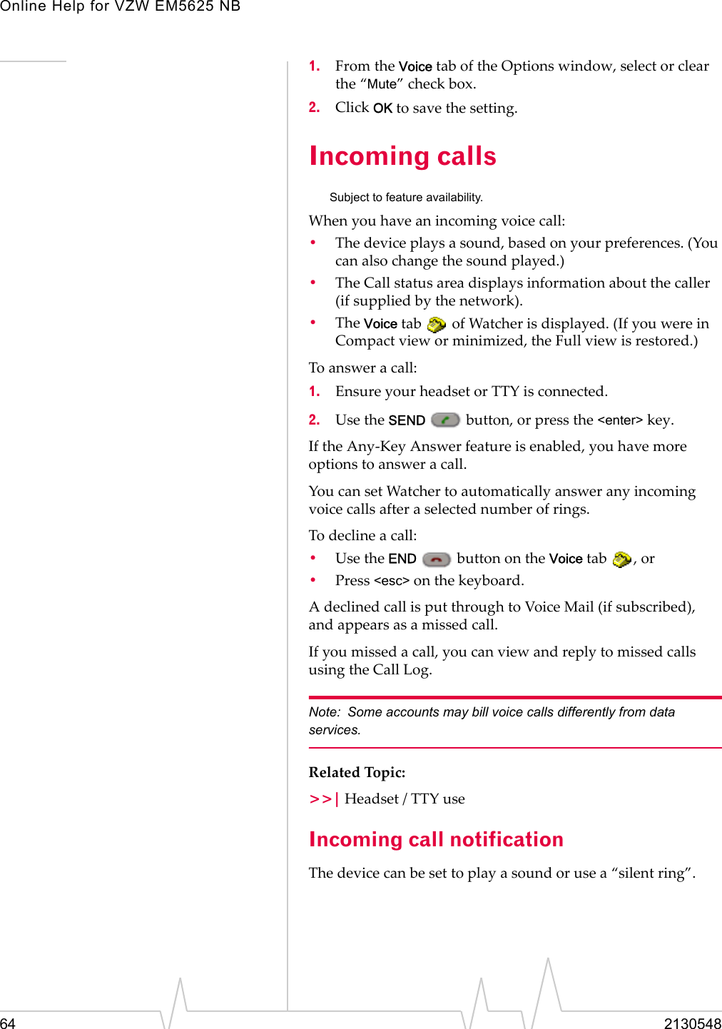 Online Help for VZW EM5625 NB64 21305481. From the Voice tab of the Options window, select or clear the “Mute” check box.2. Click OK to save the setting.Incoming callsSubject to feature availability.When you have an incoming voice call:•The device plays a sound, based on your preferences. (You can also change the sound played.)•The Call status area displays information about the caller (if supplied by the network).•The Voice tab   of Watcher is displayed. (If you were in Compact view or minimized, the Full view is restored.)To answer a call:1. Ensure your headset or TTY is connected.2. Use the SEND   button, or press the &lt;enter&gt; key.If the Any-Key Answer feature is enabled, you have more options to answer a call.You can set Watcher to automatically answer any incoming voice calls after a selected number of rings.To decline a call:•Use the END   button on the Voice tab  , or•Press &lt;esc&gt; on the keyboard.A declined call is put through to Voice Mail (if subscribed), and appears as a missed call.If you missed a call, you can view and reply to missed calls using the Call Log.Note: Some accounts may bill voice calls differently from data services.Related Topic:&gt;&gt;| Headset / TTY useIncoming call notificationThe device can be set to play a sound or use a “silent ring”.