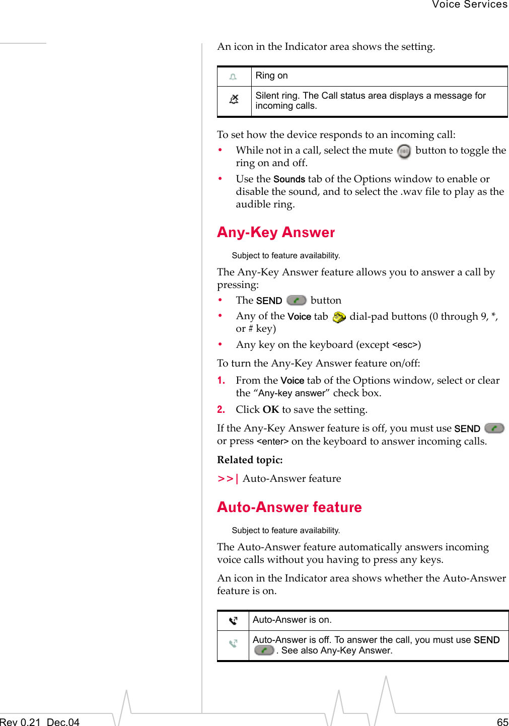 Voice ServicesRev 0.21  Dec.04 65An icon in the Indicator area shows the setting.To set how the device responds to an incoming call:•While not in a call, select the mute   button to toggle the ring on and off.•Use the Sounds tab of the Options window to enable or disable the sound, and to select the .wav file to play as the audible ring.Any-Key AnswerSubject to feature availability.The Any-Key Answer feature allows you to answer a call by pressing:•The SEND  button•Any of the Voice tab   dial-pad buttons (0 through 9, *, or # key)•Any key on the keyboard (except &lt;esc&gt;)To turn the Any-Key Answer feature on/off:1. From the Voice tab of the Options window, select or clear the “Any-key answer” check box.2. Click OK to save the setting.If the Any-Key Answer feature is off, you must use SEND  or press &lt;enter&gt; on the keyboard to answer incoming calls.Related topic:&gt;&gt;| Auto-Answer featureAuto-Answer featureSubject to feature availability.The Auto-Answer feature automatically answers incoming voice calls without you having to press any keys.An icon in the Indicator area shows whether the Auto-Answer feature is on.Ring on Silent ring. The Call status area displays a message for incoming calls.Auto-Answer is on.Auto-Answer is off. To answer the call, you must use SEND . See also Any-Key Answer.