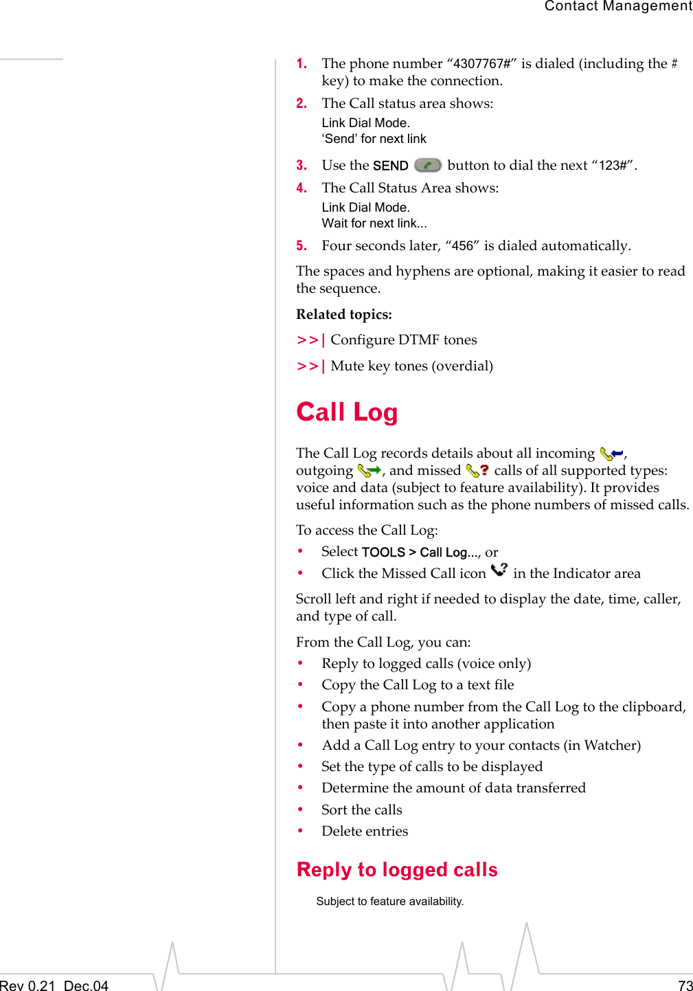 Contact ManagementRev 0.21  Dec.04 731. The phone number “4307767#” is dialed (including the # key) to make the connection.2. The Call status area shows:Link Dial Mode.‘Send’ for next link3. Use the SEND   button to dial the next “123#”.4. The Call Status Area shows:Link Dial Mode.Wait for next link...5. Four seconds later, “456” is dialed automatically.The spaces and hyphens are optional, making it easier to read the sequence.Related topics:&gt;&gt;| Configure DTMF tones&gt;&gt;| Mute key tones (overdial)Call LogThe Call Log records details about all incoming , outgoing , and missed  calls of all supported types: voice and data (subject to feature availability). It provides useful information such as the phone numbers of missed calls.To access the Call Log:•Select TOOLS &gt; Call Log..., or•Click the Missed Call icon   in the Indicator areaScroll left and right if needed to display the date, time, caller, and type of call.From the Call Log, you can:•Reply to logged calls (voice only)•Copy the Call Log to a text file•Copy a phone number from the Call Log to the clipboard, then paste it into another application•Add a Call Log entry to your contacts (in Watcher)•Set the type of calls to be displayed•Determine the amount of data transferred•Sort the calls•Delete entriesReply to logged callsSubject to feature availability.