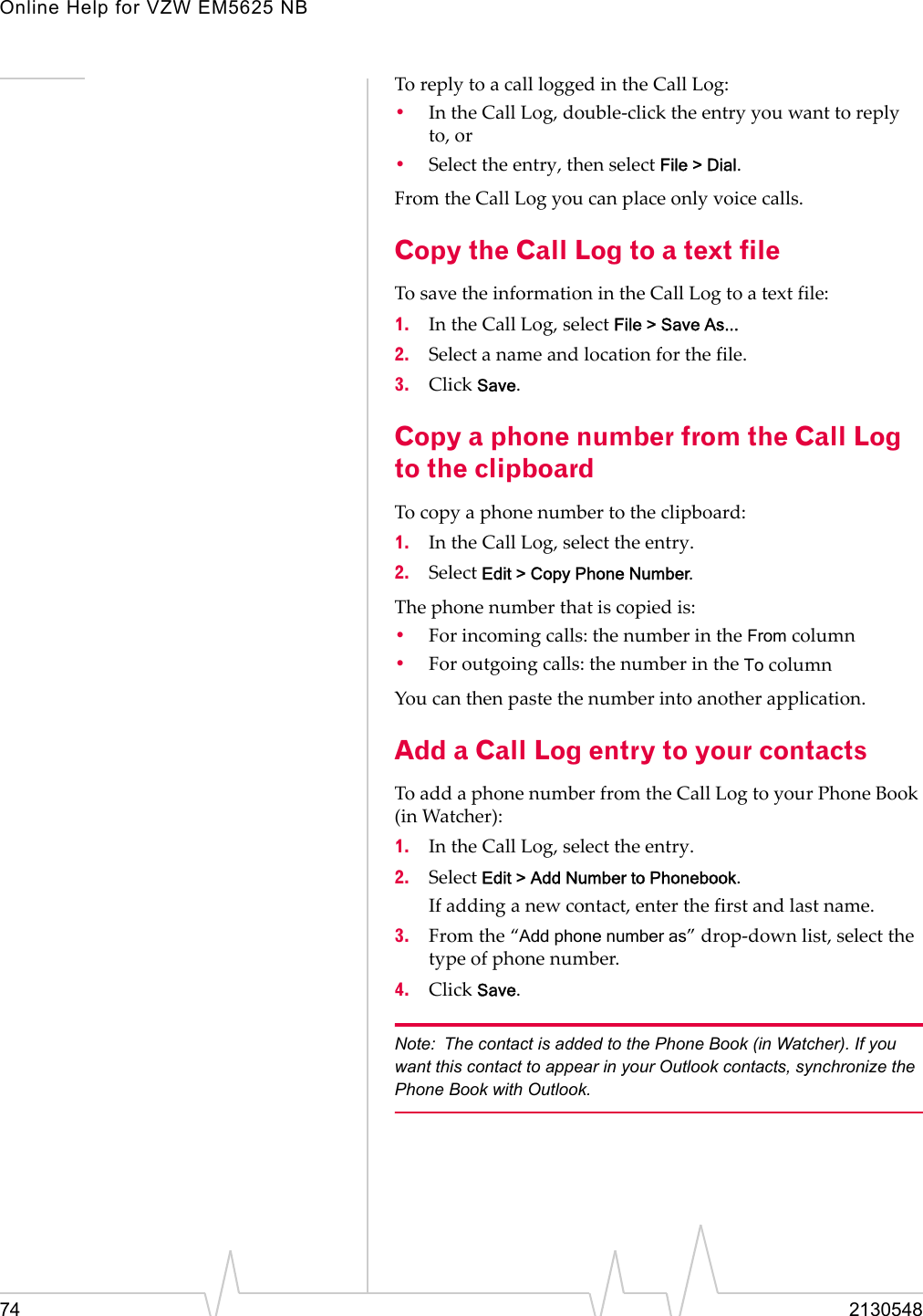 Online Help for VZW EM5625 NB74 2130548To reply to a call logged in the Call Log:•In the Call Log, double-click the entry you want to reply to, or•Select the entry, then select File &gt; Dial.From the Call Log you can place only voice calls.Copy the Call Log to a text fileTo save the information in the Call Log to a text file:1. In the Call Log, select File &gt; Save As...2. Select a name and location for the file.3. Click Save.Copy a phone number from the Call Log to the clipboardTo copy a phone number to the clipboard:1. In the Call Log, select the entry.2. Select Edit &gt; Copy Phone Number.The phone number that is copied is:•For incoming calls: the number in the From column•For outgoing calls: the number in the To columnYou can then paste the number into another application.Add a Call Log entry to your contactsTo add a phone number from the Call Log to your Phone Book (in Watcher):1. In the Call Log, select the entry.2. Select Edit &gt; Add Number to Phonebook.If adding a new contact, enter the first and last name.3. From the “Add phone number as” drop-down list, select the type of phone number.4. Click Save.Note: The contact is added to the Phone Book (in Watcher). If you want this contact to appear in your Outlook contacts, synchronize the Phone Book with Outlook.