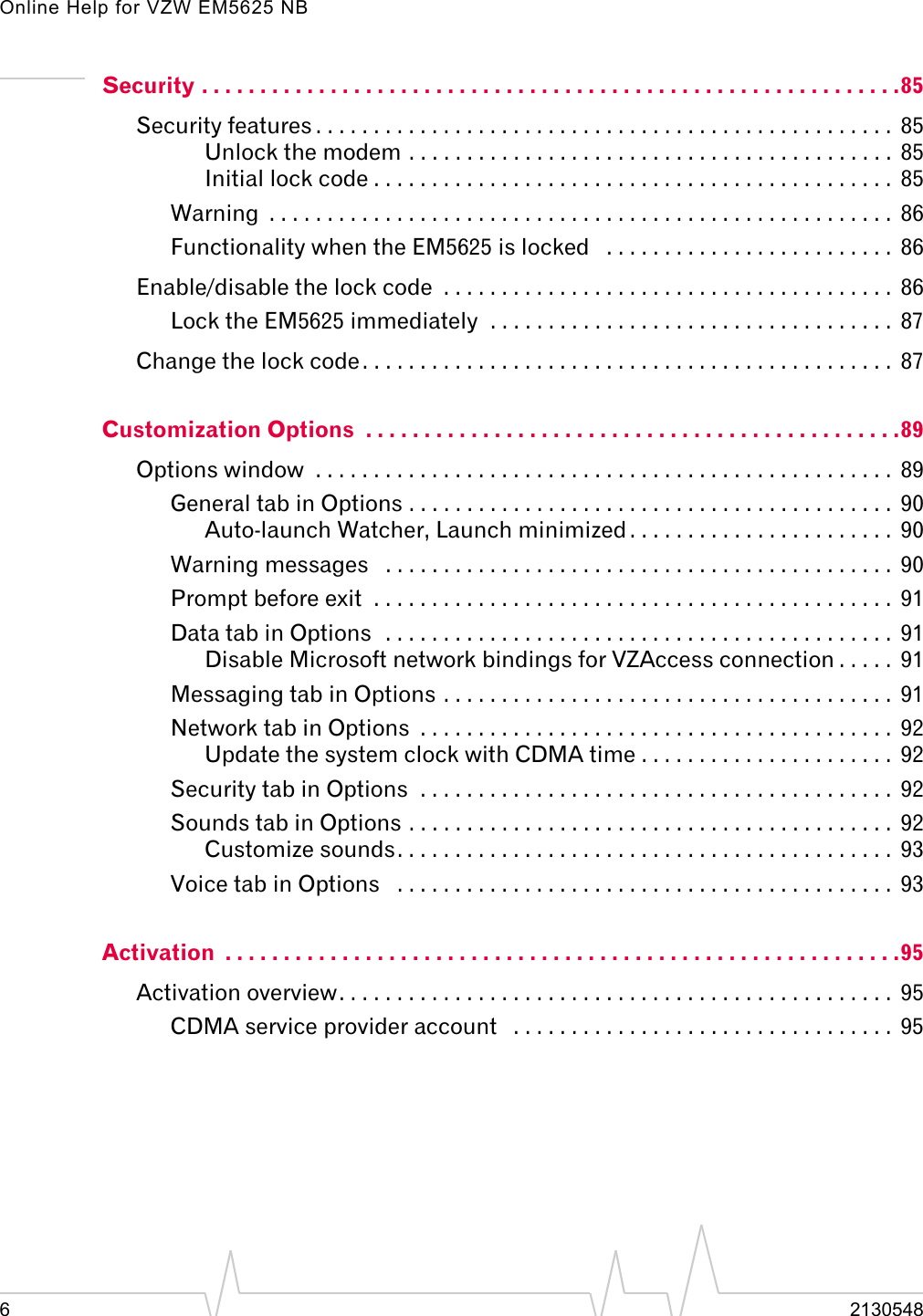Online Help for VZW EM5625 NB62130548Security . . . . . . . . . . . . . . . . . . . . . . . . . . . . . . . . . . . . . . . . . . . . . . . . . . . . . . . . . . . .85Security features . . . . . . . . . . . . . . . . . . . . . . . . . . . . . . . . . . . . . . . . . . . . . . . . . .  85Unlock the modem . . . . . . . . . . . . . . . . . . . . . . . . . . . . . . . . . . . . . . . . . .  85Initial lock code . . . . . . . . . . . . . . . . . . . . . . . . . . . . . . . . . . . . . . . . . . . . .  85Warning  . . . . . . . . . . . . . . . . . . . . . . . . . . . . . . . . . . . . . . . . . . . . . . . . . . . . . .  86Functionality when the EM5625 is locked   . . . . . . . . . . . . . . . . . . . . . . . . .  86Enable/disable the lock code  . . . . . . . . . . . . . . . . . . . . . . . . . . . . . . . . . . . . . . .  86Lock the EM5625 immediately  . . . . . . . . . . . . . . . . . . . . . . . . . . . . . . . . . . .  87Change the lock code. . . . . . . . . . . . . . . . . . . . . . . . . . . . . . . . . . . . . . . . . . . . . .  87Customization Options  . . . . . . . . . . . . . . . . . . . . . . . . . . . . . . . . . . . . . . . . . . . . . .89Options window  . . . . . . . . . . . . . . . . . . . . . . . . . . . . . . . . . . . . . . . . . . . . . . . . . .  89General tab in Options . . . . . . . . . . . . . . . . . . . . . . . . . . . . . . . . . . . . . . . . . .  90Auto-launch Watcher, Launch minimized . . . . . . . . . . . . . . . . . . . . . . .  90Warning messages   . . . . . . . . . . . . . . . . . . . . . . . . . . . . . . . . . . . . . . . . . . . .  90Prompt before exit  . . . . . . . . . . . . . . . . . . . . . . . . . . . . . . . . . . . . . . . . . . . . .  91Data tab in Options  . . . . . . . . . . . . . . . . . . . . . . . . . . . . . . . . . . . . . . . . . . . .  91Disable Microsoft network bindings for VZAccess connection . . . . .  91Messaging tab in Options . . . . . . . . . . . . . . . . . . . . . . . . . . . . . . . . . . . . . . .  91Network tab in Options  . . . . . . . . . . . . . . . . . . . . . . . . . . . . . . . . . . . . . . . . .  92Update the system clock with CDMA time . . . . . . . . . . . . . . . . . . . . . .  92Security tab in Options  . . . . . . . . . . . . . . . . . . . . . . . . . . . . . . . . . . . . . . . . .  92Sounds tab in Options . . . . . . . . . . . . . . . . . . . . . . . . . . . . . . . . . . . . . . . . . .  92Customize sounds. . . . . . . . . . . . . . . . . . . . . . . . . . . . . . . . . . . . . . . . . . .  93Voice tab in Options   . . . . . . . . . . . . . . . . . . . . . . . . . . . . . . . . . . . . . . . . . . .  93Activation  . . . . . . . . . . . . . . . . . . . . . . . . . . . . . . . . . . . . . . . . . . . . . . . . . . . . . . . . . .95Activation overview. . . . . . . . . . . . . . . . . . . . . . . . . . . . . . . . . . . . . . . . . . . . . . . .  95CDMA service provider account   . . . . . . . . . . . . . . . . . . . . . . . . . . . . . . . . .  95