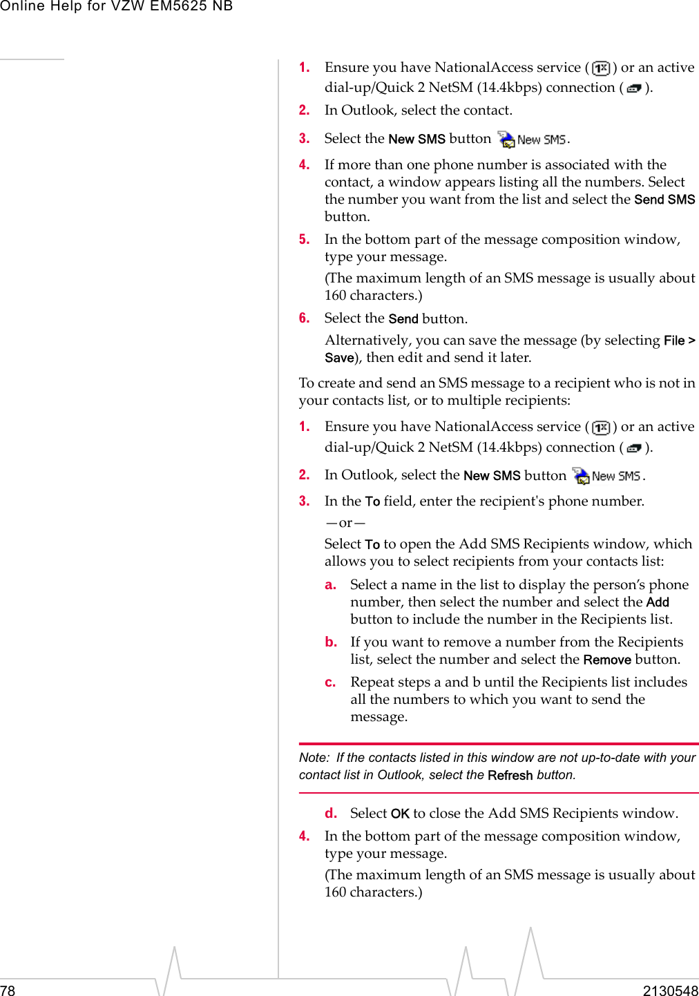 Online Help for VZW EM5625 NB78 21305481. Ensure you have NationalAccess service ( ) or an active dial-up/Quick 2 NetSM (14.4kbps) connection ( ).2. In Outlook, select the contact.3. Select the New SMS button .4. If more than one phone number is associated with the contact, a window appears listing all the numbers. Select the number you want from the list and select the Send SMS button.5. In the bottom part of the message composition window, type your message. (The maximum length of an SMS message is usually about 160 characters.) 6. Select the Send button. Alternatively, you can save the message (by selecting File &gt; Save), then edit and send it later.To create and send an SMS message to a recipient who is not in your contacts list, or to multiple recipients:1. Ensure you have NationalAccess service ( ) or an active dial-up/Quick 2 NetSM (14.4kbps) connection ( ).2. In Outlook, select the New SMS button  . 3. In the To field, enter the recipient&apos;s phone number.  —or—Select To to open the Add SMS Recipients window, which allows you to select recipients from your contacts list:a. Select a name in the list to display the person’s phone number, then select the number and select the Add button to include the number in the Recipients list. b. If you want to remove a number from the Recipients list, select the number and select the Remove button.c. Repeat steps a and b until the Recipients list includes all the numbers to which you want to send the message.Note: If the contacts listed in this window are not up-to-date with your contact list in Outlook, select the Refresh button.d. Select OK to close the Add SMS Recipients window.4. In the bottom part of the message composition window, type your message.(The maximum length of an SMS message is usually about 160 characters.) 
