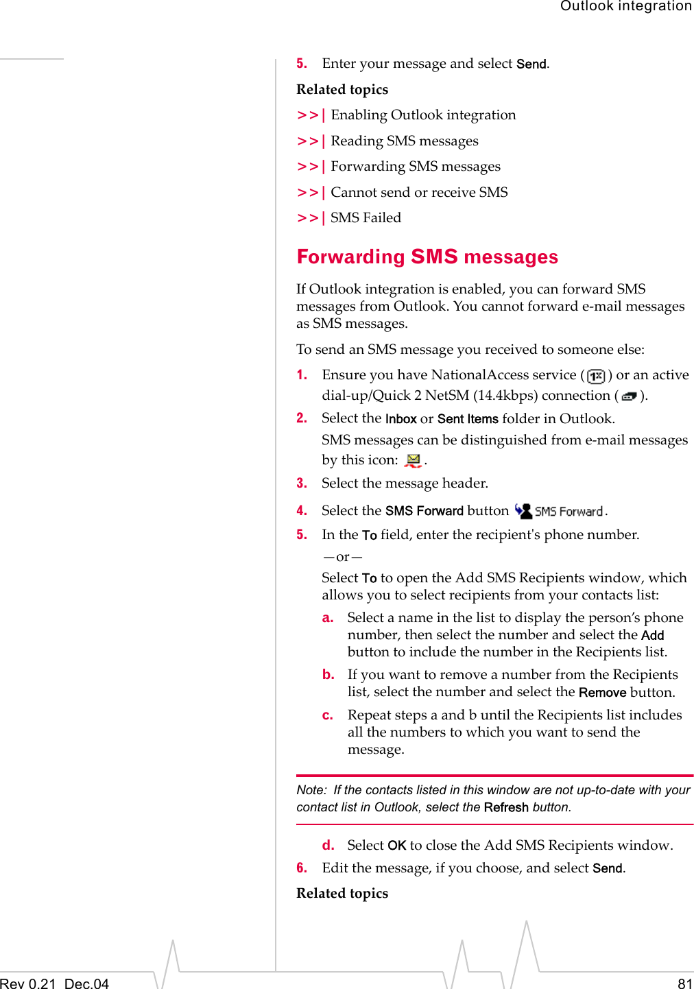 Outlook integrationRev 0.21  Dec.04 815. Enter your message and select Send.Related topics&gt;&gt;| Enabling Outlook integration&gt;&gt;| Reading SMS messages&gt;&gt;| Forwarding SMS messages&gt;&gt;| Cannot send or receive SMS&gt;&gt;| SMS FailedForwarding SMS messagesIf Outlook integration is enabled, you can forward SMS messages from Outlook. You cannot forward e-mail messages as SMS messages.To send an SMS message you received to someone else:1. Ensure you have NationalAccess service ( ) or an active dial-up/Quick 2 NetSM (14.4kbps) connection ( ).2. Select the Inbox or Sent Items folder in Outlook.SMS messages can be distinguished from e-mail messages by this icon:  .3. Select the message header.4. Select the SMS Forward button  .5. In the To field, enter the recipient&apos;s phone number.  —or—Select To to open the Add SMS Recipients window, which allows you to select recipients from your contacts list:a. Select a name in the list to display the person’s phone number, then select the number and select the Add button to include the number in the Recipients list. b. If you want to remove a number from the Recipients list, select the number and select the Remove button.c. Repeat steps a and b until the Recipients list includes all the numbers to which you want to send the message.Note: If the contacts listed in this window are not up-to-date with your contact list in Outlook, select the Refresh button.d. Select OK to close the Add SMS Recipients window.6. Edit the message, if you choose, and select Send.Related topics