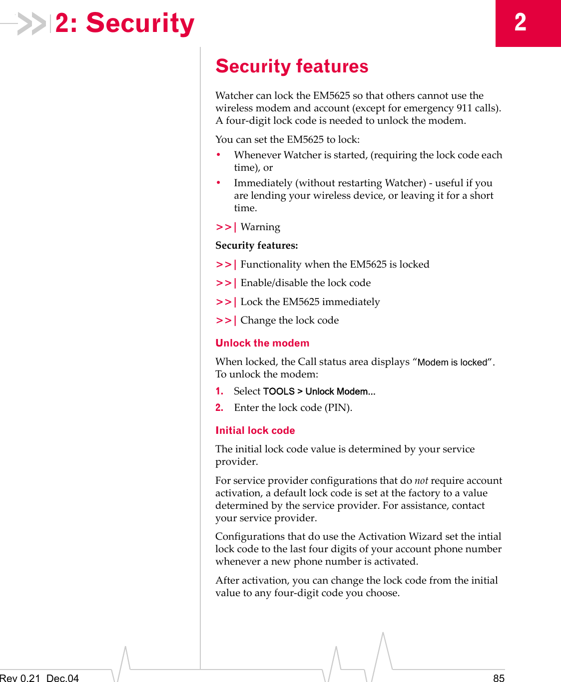 Rev 0.21  Dec.04 8522: SecuritySecurity featuresWatcher can lock the EM5625 so that others cannot use the wireless modem and account (except for emergency 911 calls). A four-digit lock code is needed to unlock the modem.You can set the EM5625 to lock:•Whenever Watcher is started, (requiring the lock code each time), or•Immediately (without restarting Watcher) - useful if you are lending your wireless device, or leaving it for a short time.&gt;&gt;| WarningSecurity features:&gt;&gt;| Functionality when the EM5625 is locked&gt;&gt;| Enable/disable the lock code&gt;&gt;| Lock the EM5625 immediately&gt;&gt;| Change the lock codeUnlock the modemWhen locked, the Call status area displays “Modem is locked”.  To unlock the modem:1. Select TOOLS &gt; Unlock Modem...2. Enter the lock code (PIN).Initial lock codeThe initial lock code value is determined by your service provider.For service provider configurations that do not require account activation, a default lock code is set at the factory to a value determined by the service provider. For assistance, contact your service provider.Configurations that do use the Activation Wizard set the intial lock code to the last four digits of your account phone number whenever a new phone number is activated.After activation, you can change the lock code from the initial value to any four-digit code you choose.