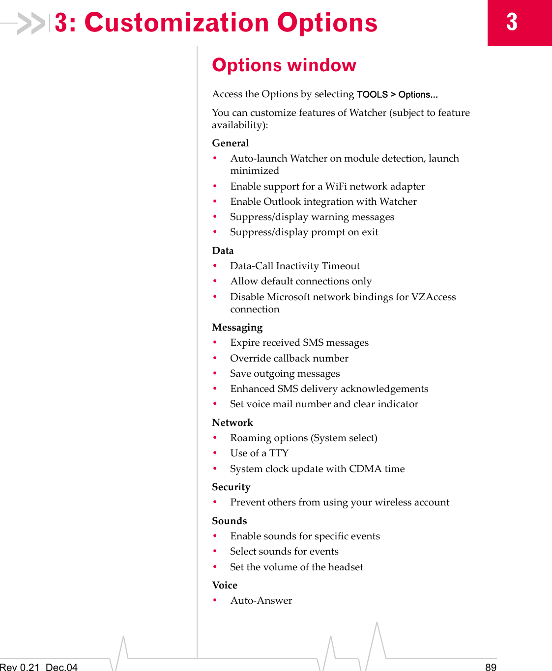 Rev 0.21  Dec.04 8933: Customization OptionsOptions windowAccess the Options by selecting TOOLS &gt; Options...You can customize features of Watcher (subject to feature availability):General•Auto-launch Watcher on module detection, launch minimized•Enable support for a WiFi network adapter•Enable Outlook integration with Watcher•Suppress/display warning messages•Suppress/display prompt on exitData•Data-Call Inactivity Timeout•Allow default connections only•Disable Microsoft network bindings for VZAccess connectionMessaging•Expire received SMS messages•Override callback number•Save outgoing messages•Enhanced SMS delivery acknowledgements•Set voice mail number and clear indicatorNetwork•Roaming options (System select)•Use of a TTY•System clock update with CDMA timeSecurity•Prevent others from using your wireless accountSounds•Enable sounds for specific events•Select sounds for events•Set the volume of the headsetVoic e•Auto-Answer