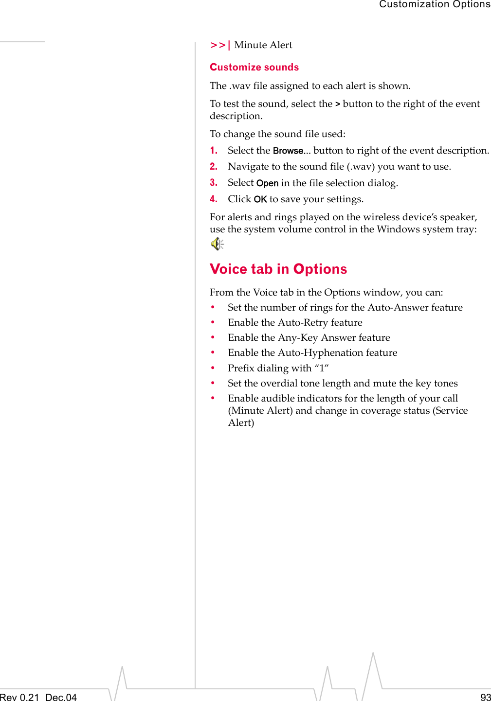 Customization OptionsRev 0.21  Dec.04 93&gt;&gt;| Minute AlertCustomize soundsThe .wav file assigned to each alert is shown.To test the sound, select the &gt; button to the right of the event description.To change the sound file used:1. Select the Browse... button to right of the event description.2. Navigate to the sound file (.wav) you want to use.3. Select Open in the file selection dialog.4. Click OK to save your settings.For alerts and rings played on the wireless device’s speaker, use the system volume control in the Windows system tray: Voice tab in OptionsFrom the Voice tab in the Options window, you can:•Set the number of rings for the Auto-Answer feature•Enable the Auto-Retry feature•Enable the Any-Key Answer feature•Enable the Auto-Hyphenation feature•Prefix dialing with “1”•Set the overdial tone length and mute the key tones•Enable audible indicators for the length of your call (Minute Alert) and change in coverage status (Service Alert)