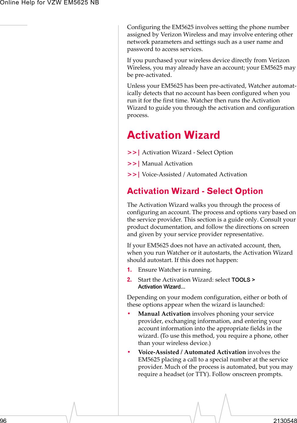 Online Help for VZW EM5625 NB96 2130548Configuring the EM5625 involves setting the phone number assigned by Verizon Wireless and may involve entering other network parameters and settings such as a user name and password to access services.If you purchased your wireless device directly from Verizon Wireless, you may already have an account; your EM5625 may be pre-activated.Unless your EM5625 has been pre-activated, Watcher automat-ically detects that no account has been configured when you run it for the first time. Watcher then runs the Activation Wizard to guide you through the activation and configuration process.Activation Wizard&gt;&gt;| Activation Wizard - Select Option&gt;&gt;| Manual Activation&gt;&gt;| Voice-Assisted / Automated ActivationActivation Wizard - Select OptionThe Activation Wizard walks you through the process of configuring an account. The process and options vary based on the service provider. This section is a guide only. Consult your product documentation, and follow the directions on screen and given by your service provider representative.If your EM5625 does not have an activated account, then, when you run Watcher or it autostarts, the Activation Wizard should autostart. If this does not happen:1. Ensure Watcher is running.2. Start the Activation Wizard: select TOOLS &gt; Activation Wizard...Depending on your modem configuration, either or both of these options appear when the wizard is launched:•Manual Activation involves phoning your service provider, exchanging information, and entering your account information into the appropriate fields in the wizard. (To use this method, you require a phone, other than your wireless device.)•Voice-Assisted / Automated Activation involves the EM5625 placing a call to a special number at the service provider. Much of the process is automated, but you may require a headset (or TTY). Follow onscreen prompts.