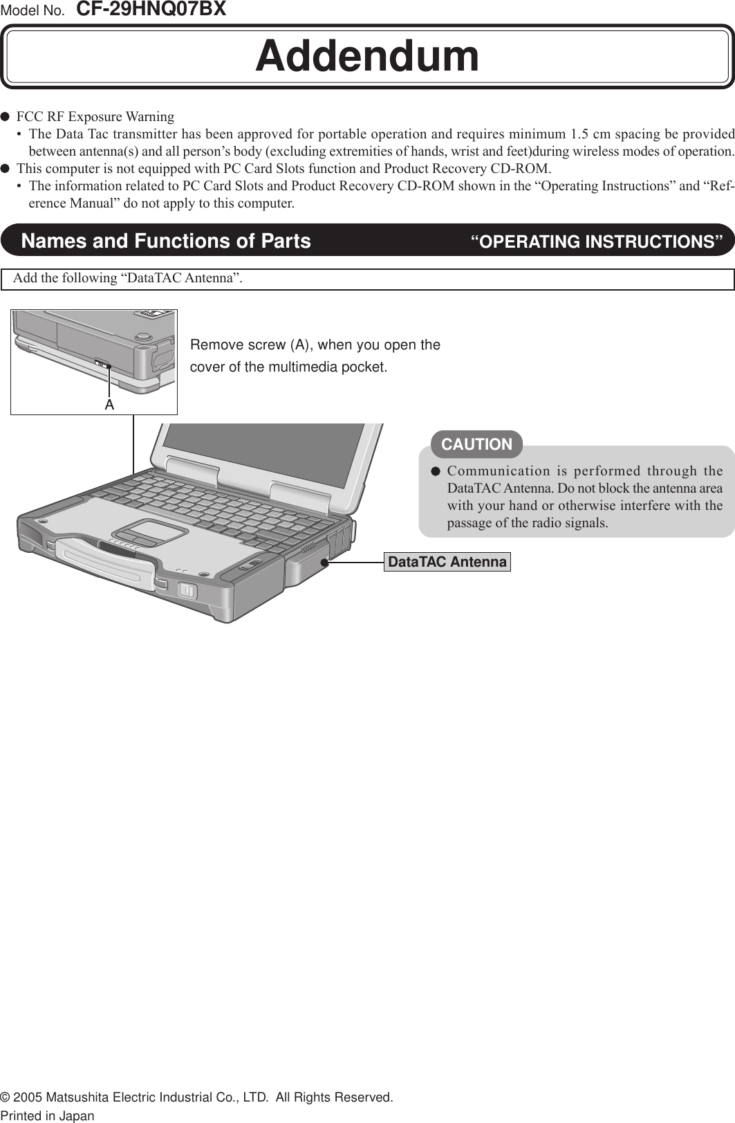 Model No.  CF-29HNQ07BXFCC RF Exposure Warning• The Data Tac transmitter has been approved for portable operation and requires minimum 1.5 cm spacing be providedbetween antenna(s) and all person’s body (excluding extremities of hands, wrist and feet)during wireless modes of operation.This computer is not equipped with PC Card Slots function and Product Recovery CD-ROM.• The information related to PC Card Slots and Product Recovery CD-ROM shown in the “Operating Instructions” and “Ref-erence Manual” do not apply to this computer.AddendumDataTAC AntennaCAUTIONCommunication is performed through theDataTAC Antenna. Do not block the antenna areawith your hand or otherwise interfere with thepassage of the radio signals.Names and Functions of Parts “OPERATING INSTRUCTIONS”Add the following “DataTAC Antenna”.FJ0705-0DFQX1566ZA© 2005 Matsushita Electric Industrial Co., LTD.  All Rights Reserved.Printed in Japan●Remove screw (A), when you open thecover of the multimedia pocket.