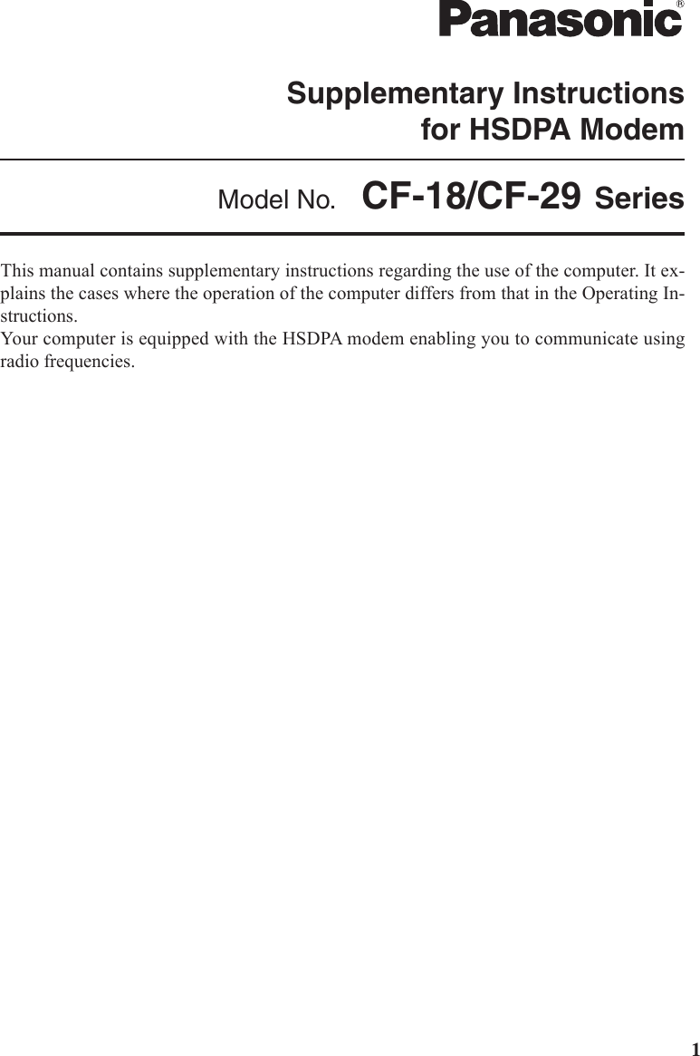 1This manual contains supplementary instructions regarding the use of the computer. It ex-plains the cases where the operation of the computer differs from that in the Operating In-structions.Your computer is equipped with the HSDPA modem enabling you to communicate usingradio frequencies.Supplementary Instructionsfor HSDPA ModemModel No.  CF-18/CF-29 Series