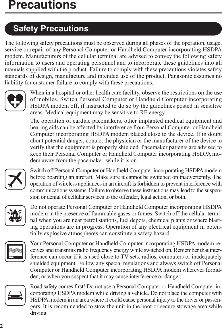 2The following safety precautions must be observed during all phases of the operation, usage,service or repair of any Personal Computer or Handheld Computer incorporating HSDPAmodem. Manufacturers of the cellular terminal are advised to convey the following safetyinformation to users and operating personnel and to incorporate these guidelines into allmanuals supplied with the product. Failure to comply with these precautions violates safetystandards of design, manufacture and intended use of the product. Panasonic assumes noliability for customer failure to comply with these precautions.When in a hospital or other health care facility, observe the restrictions on the useof mobiles. Switch Personal Computer or Handheld Computer incorporatingHSDPA modem off, if instructed to do so by the guidelines posted in sensitiveareas. Medical equipment may be sensitive to RF energy.The operation of cardiac pacemakers, other implanted medical equipment andhearing aids can be affected by interference from Personal Computer or HandheldComputer incorporating HSDPA modem placed close to the device. If in doubtabout potential danger, contact the physician or the manufacturer of the device toverify that the equipment is properly shielded. Pacemaker patients are advised tokeep their Personal Computer or Handheld Computer incorporating HSDPA mo-dem away from the pacemaker, while it is on.Switch off Personal Computer or Handheld Computer incorporating HSDPA modembefore boarding an aircraft. Make sure it cannot be switched on inadvertently. Theoperation of wireless appliances in an aircraft is forbidden to prevent interference withcommunications systems. Failure to observe these instructions may lead to the suspen-sion or denial of cellular services to the offender, legal action, or both.Do not operate Personal Computer or Handheld Computer incorporating HSDPAmodem in the presence of flammable gases or fumes. Switch off the cellular termi-nal when you are near petrol stations, fuel depots, chemical plants or where blast-ing operations are in progress. Operation of any electrical equipment in poten-tially explosive atmospheres can constitute a safety hazard.Your Personal Computer or Handheld Computer incorporating HSDPA modem re-ceives and transmits radio frequency energy while switched on. Remember that inter-ference can occur if it is used close to TV sets, radios, computers or inadequatelyshielded equipment. Follow any special regulations and always switch off PersonalComputer or Handheld Computer incorporating HSDPA modem wherever forbid-den, or when you suspect that it may cause interference or danger.Road safety comes first! Do not use a Personal Computer or Handheld Computer in-corporating HSDPA modem while driving a vehicle. Do not place the computer withHSDPA modem in an area where it could cause personal injury to the driver or passen-gers. It is recommended to stow the unit in the boot or secure stowage area whiledriving.Safety PrecautionsPrecautions