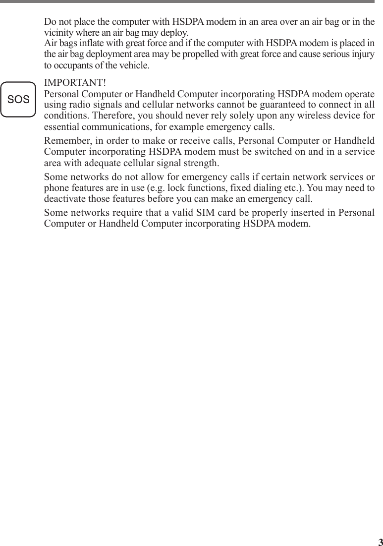 3Do not place the computer with HSDPA modem in an area over an air bag or in thevicinity where an air bag may deploy.Air bags inflate with great force and if the computer with HSDPA modem is placed inthe air bag deployment area may be propelled with great force and cause serious injuryto occupants of the vehicle.IMPORTANT!Personal Computer or Handheld Computer incorporating HSDPA modem operateusing radio signals and cellular networks cannot be guaranteed to connect in allconditions. Therefore, you should never rely solely upon any wireless device foressential communications, for example emergency calls.Remember, in order to make or receive calls, Personal Computer or HandheldComputer incorporating HSDPA modem must be switched on and in a servicearea with adequate cellular signal strength.Some networks do not allow for emergency calls if certain network services orphone features are in use (e.g. lock functions, fixed dialing etc.). You may need todeactivate those features before you can make an emergency call.Some networks require that a valid SIM card be properly inserted in PersonalComputer or Handheld Computer incorporating HSDPA modem.