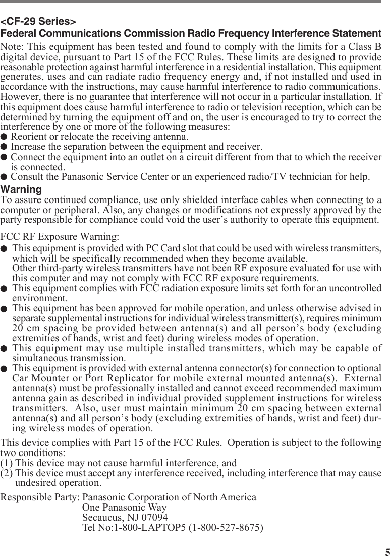 5&lt;CF-29 Series&gt;Federal Communications Commission Radio Frequency Interference StatementNote: This equipment has been tested and found to comply with the limits for a Class Bdigital device, pursuant to Part 15 of the FCC Rules. These limits are designed to providereasonable protection against harmful interference in a residential installation. This equipmentgenerates, uses and can radiate radio frequency energy and, if not installed and used inaccordance with the instructions, may cause harmful interference to radio communications.However, there is no guarantee that interference will not occur in a particular installation. Ifthis equipment does cause harmful interference to radio or television reception, which can bedetermined by turning the equipment off and on, the user is encouraged to try to correct theinterference by one or more of the following measures:Reorient or relocate the receiving antenna.Increase the separation between the equipment and receiver.Connect the equipment into an outlet on a circuit different from that to which the receiveris connected.Consult the Panasonic Service Center or an experienced radio/TV technician for help.WarningTo assure continued compliance, use only shielded interface cables when connecting to acomputer or peripheral. Also, any changes or modifications not expressly approved by theparty responsible for compliance could void the user’s authority to operate this equipment.FCC RF Exposure Warning:This equipment is provided with PC Card slot that could be used with wireless transmitters,which will be specifically recommended when they become available.Other third-party wireless transmitters have not been RF exposure evaluated for use withthis computer and may not comply with FCC RF exposure requirements.This equipment complies with FCC radiation exposure limits set forth for an uncontrolledenvironment.This equipment has been approved for mobile operation, and unless otherwise advised inseparate supplemental instructions for individual wireless transmitter(s), requires minimum20 cm spacing be provided between antenna(s) and all person’s body (excludingextremities of hands, wrist and feet) during wireless modes of operation.This equipment may use multiple installed transmitters, which may be capable ofsimultaneous transmission.This equipment is provided with external antenna connector(s) for connection to optionalCar Mounter or Port Replicator for mobile external mounted antenna(s).  Externalantenna(s) must be professionally installed and cannot exceed recommended maximumantenna gain as described in individual provided supplement instructions for wirelesstransmitters.  Also, user must maintain minimum 20 cm spacing between externalantenna(s) and all person’s body (excluding extremities of hands, wrist and feet) dur-ing wireless modes of operation.This device complies with Part 15 of the FCC Rules.  Operation is subject to the followingtwo conditions:(1) This device may not cause harmful interference, and(2) This device must accept any interference received, including interference that may causeundesired operation.Responsible Party: Panasonic Corporation of North AmericaOne Panasonic WaySecaucus, NJ 07094Tel No:1-800-LAPTOP5 (1-800-527-8675)