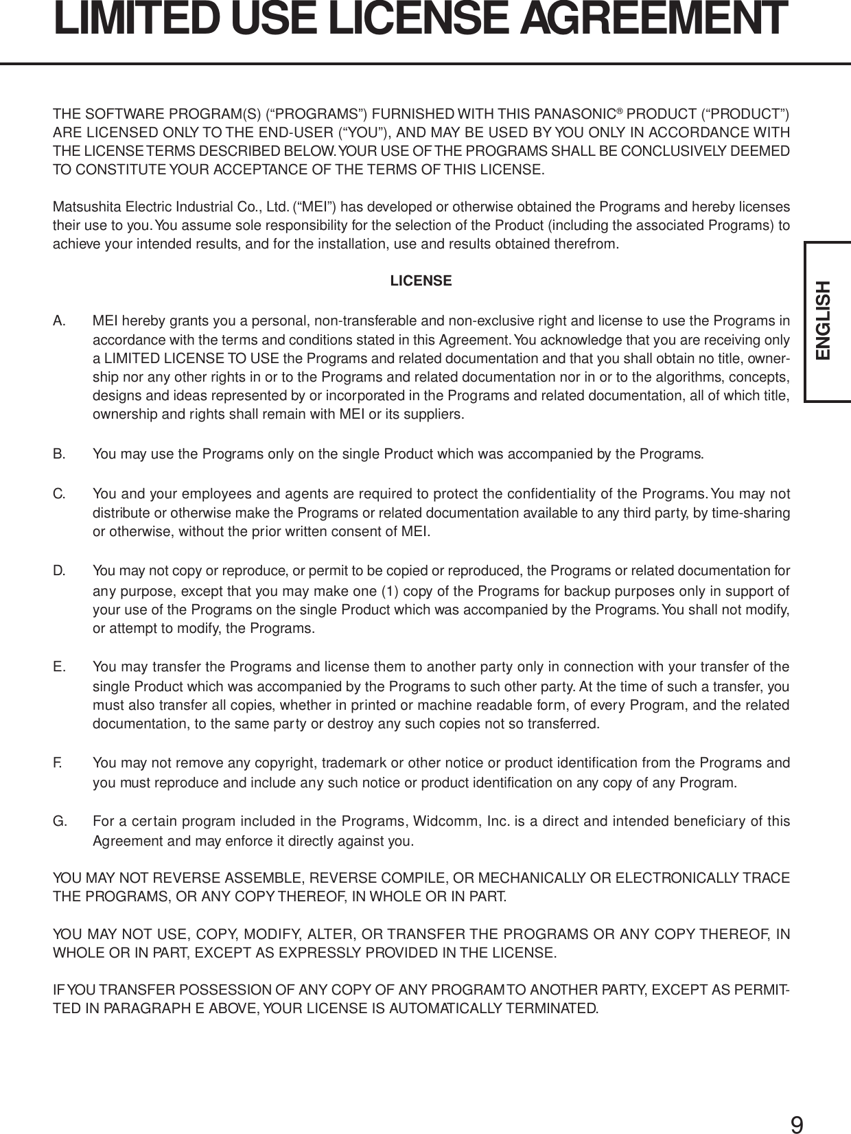 9ENGLISHTHE SOFTWARE PROGRAM(S) (“PROGRAMS”) FURNISHED WITH THIS PANASONIC® PRODUCT (“PRODUCT”)ARE LICENSED ONLY TO THE END-USER (“YOU”), AND MAY BE USED BY YOU ONLY IN ACCORDANCE WITHTHE LICENSE TERMS DESCRIBED BELOW. YOUR USE OF THE PROGRAMS SHALL BE CONCLUSIVELY DEEMEDTO CONSTITUTE YOUR ACCEPTANCE OF THE TERMS OF THIS LICENSE.Matsushita Electric Industrial Co., Ltd. (“MEI”) has developed or otherwise obtained the Programs and hereby licensestheir use to you. You assume sole responsibility for the selection of the Product (including the associated Programs) toachieve your intended results, and for the installation, use and results obtained therefrom.LICENSEA. MEI hereby grants you a personal, non-transferable and non-exclusive right and license to use the Programs inaccordance with the terms and conditions stated in this Agreement. You acknowledge that you are receiving onlya LIMITED LICENSE TO USE the Programs and related documentation and that you shall obtain no title, owner-ship nor any other rights in or to the Programs and related documentation nor in or to the algorithms, concepts,designs and ideas represented by or incorporated in the Programs and related documentation, all of which title,ownership and rights shall remain with MEI or its suppliers.B. You may use the Programs only on the single Product which was accompanied by the Programs.C. You and your employees and agents are required to protect the confidentiality of the Programs. You may notdistribute or otherwise make the Programs or related documentation available to any third party, by time-sharingor otherwise, without the prior written consent of MEI.D. You may not copy or reproduce, or permit to be copied or reproduced, the Programs or related documentation forany purpose, except that you may make one (1) copy of the Programs for backup purposes only in support ofyour use of the Programs on the single Product which was accompanied by the Programs. You shall not modify,or attempt to modify, the Programs.E. You may transfer the Programs and license them to another party only in connection with your transfer of thesingle Product which was accompanied by the Programs to such other party. At the time of such a transfer, youmust also transfer all copies, whether in printed or machine readable form, of every Program, and the relateddocumentation, to the same party or destroy any such copies not so transferred.F. You may not remove any copyright, trademark or other notice or product identification from the Programs andyou must reproduce and include any such notice or product identification on any copy of any Program.G. For a certain program included in the Programs, Widcomm, Inc. is a direct and intended beneficiary of thisAgreement and may enforce it directly against you.YOU MAY NOT REVERSE ASSEMBLE, REVERSE COMPILE, OR MECHANICALLY OR ELECTRONICALLY TRACETHE PROGRAMS, OR ANY COPY THEREOF, IN WHOLE OR IN PART.YOU MAY NOT USE, COPY, MODIFY, ALTER, OR TRANSFER THE PROGRAMS OR ANY COPY THEREOF, INWHOLE OR IN PART, EXCEPT AS EXPRESSLY PROVIDED IN THE LICENSE.IF YOU  TRANSFER  POSSESSION OF ANY COPY OF ANY PROGRAM TO ANOTHER PARTY, EXCEPT AS PERMIT-TED IN PARAGRAPH E ABOVE, YOUR LICENSE IS AUTOMATICALLY TERMINATED.LIMITED USE LICENSE AGREEMENT