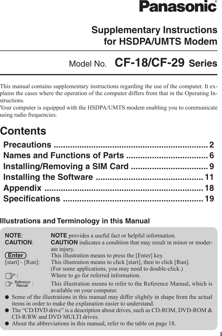 1This manual contains supplementary instructions regarding the use of the computer. It ex-plains the cases where the operation of the computer differs from that in the Operating In-structions.Your computer is equipped with the HSDPA/UMTS modem enabling you to communicateusing radio frequencies.ContentsPrecautions .................................................................. 2Names and Functions of Parts ................................... 6Installing/Removing a SIM Card ................................. 9Installing the Software .............................................. 11Appendix .................................................................... 18Specifications ............................................................ 19NOTE:NOTE provides a useful fact or helpful information.CAUTION:CAUTION indicates a condition that may result in minor or moder-ate injury.  Enter  : This illustration means to press the [Enter] key.[start] - [Run]: This illustration means to click [start], then to click [Run].(For some applications, you may need to double-click.) :Where to go for referred information.  : This illustration means to refer to the Reference Manual, which isavailable on your computer.Some of the illustrations in this manual may differ slightly in shape from the actualitems in order to make the explanation easier to understand.The “CD/DVD drive” is a description about drives, such as CD-ROM, DVD-ROM &amp;CD-R/RW and DVD MULTI drives.About the abbreviations in this manual, refer to the table on page 18.Illustrations and Terminology in this ManualSupplementary Instructionsfor HSDPA/UMTS ModemModel No.  CF-18/CF-29 Series