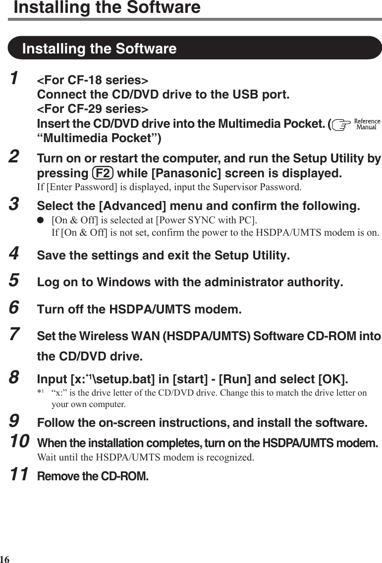 16Installing the SoftwareInstalling the Software1&lt;For CF-18 series&gt;Connect the CD/DVD drive to the USB port.&lt;For CF-29 series&gt;Insert the CD/DVD drive into the Multimedia Pocket. (  “Multimedia Pocket”)2Turn on or restart the computer, and run the Setup Utility bypressing  F2  while [Panasonic] screen is displayed.If [Enter Password] is displayed, input the Supervisor Password.3Select the [Advanced] menu and confirm the following.[On &amp; Off] is selected at [Power SYNC with PC].If [On &amp; Off] is not set, confirm the power to the HSDPA/UMTS modem is on.4Save the settings and exit the Setup Utility.5Log on to Windows with the administrator authority.6Turn off the HSDPA/UMTS modem.7Set the Wireless WAN (HSDPA/UMTS) Software CD-ROM intothe CD/DVD drive.8Input [x:*1\setup.bat] in [start] - [Run] and select [OK].*1“x:” is the drive letter of the CD/DVD drive. Change this to match the drive letter onyour own computer.9Follow the on-screen instructions, and install the software.10When the installation completes, turn on the HSDPA/UMTS modem.Wait until the HSDPA/UMTS modem is recognized.11Remove the CD-ROM.
