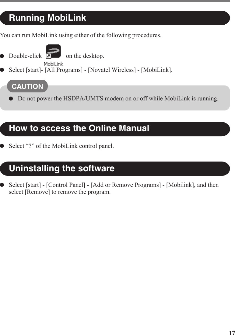 17How to access the Online ManualRunning MobiLinkUninstalling the softwareSelect “?” of the MobiLink control panel.Select [start] - [Control Panel] - [Add or Remove Programs] - [Mobilink], and thenselect [Remove] to remove the program.CAUTIONDo not power the HSDPA/UMTS modem on or off while MobiLink is running.You can run MobiLink using either of the following procedures.Double-click on the desktop.Select [start]- [All Programs] - [Novatel Wireless] - [MobiLink].